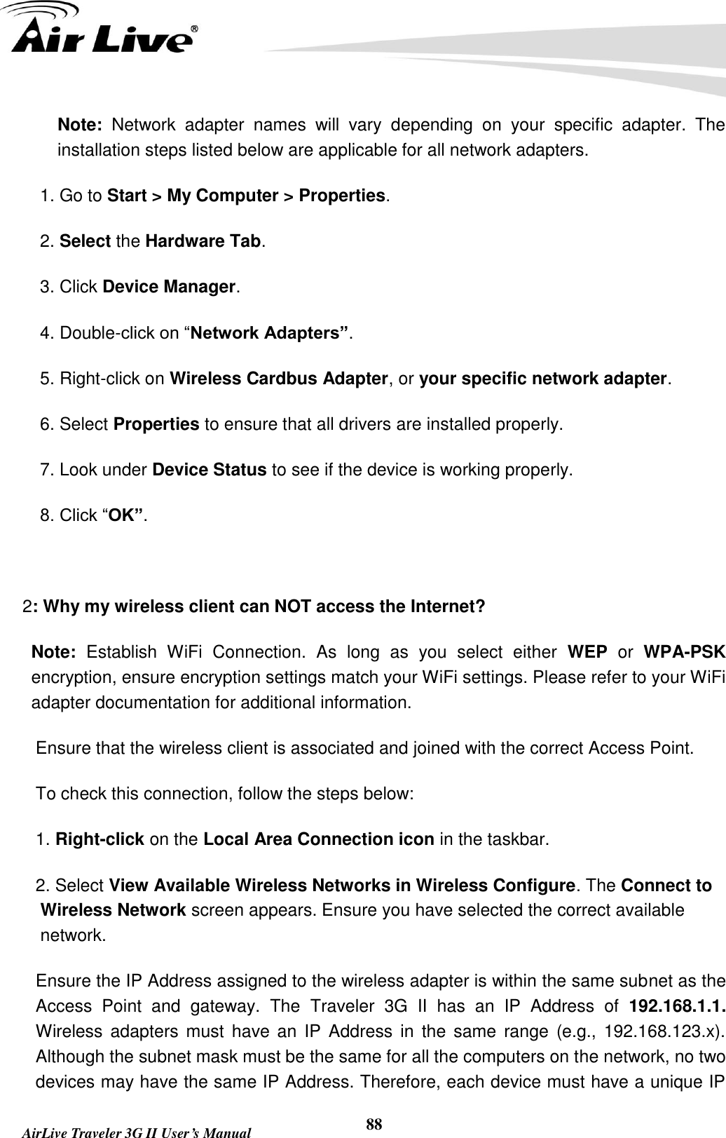        AirLive Traveler 3G II User’s Manual 88 Note:  Network  adapter  names  will  vary  depending  on  your  specific  adapter.  The installation steps listed below are applicable for all network adapters. 1. Go to Start &gt; My Computer &gt; Properties. 2. Select the Hardware Tab. 3. Click Device Manager. 4. Double-click on “Network Adapters”. 5. Right-click on Wireless Cardbus Adapter, or your specific network adapter. 6. Select Properties to ensure that all drivers are installed properly. 7. Look under Device Status to see if the device is working properly. 8. Click “OK”.  2: Why my wireless client can NOT access the Internet? Note:  Establish  WiFi  Connection.  As  long  as  you  select  either  WEP  or  WPA-PSK encryption, ensure encryption settings match your WiFi settings. Please refer to your WiFi adapter documentation for additional information.                       Ensure that the wireless client is associated and joined with the correct Access Point. To check this connection, follow the steps below: 1. Right-click on the Local Area Connection icon in the taskbar. 2. Select View Available Wireless Networks in Wireless Configure. The Connect to Wireless Network screen appears. Ensure you have selected the correct available network. Ensure the IP Address assigned to the wireless adapter is within the same subnet as the Access  Point  and  gateway.  The  Traveler  3G  II  has  an  IP  Address  of  192.168.1.1. Wireless  adapters must  have an IP  Address  in  the  same  range  (e.g., 192.168.123.x). Although the subnet mask must be the same for all the computers on the network, no two devices may have the same IP Address. Therefore, each device must have a unique IP 