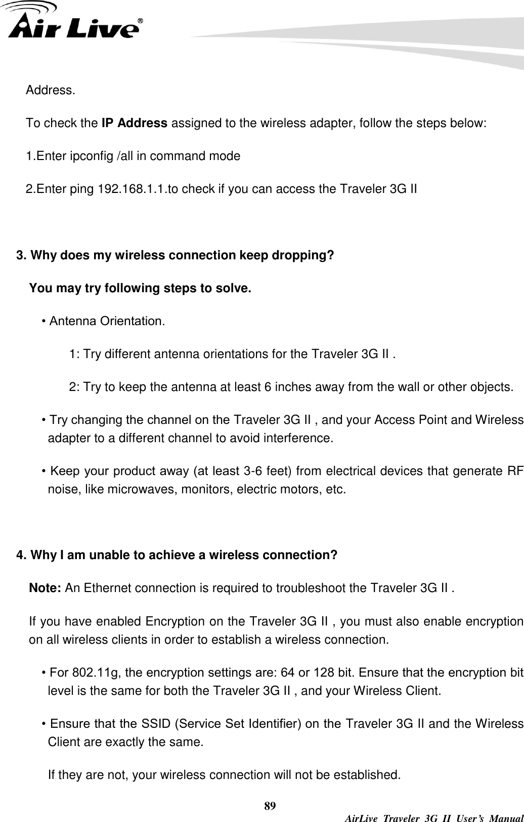   89  AirLive  Traveler  3G  II  User’s  Manual Address. To check the IP Address assigned to the wireless adapter, follow the steps below: 1.Enter ipconfig /all in command mode 2.Enter ping 192.168.1.1.to check if you can access the Traveler 3G II    3. Why does my wireless connection keep dropping?   You may try following steps to solve.   • Antenna Orientation.   1: Try different antenna orientations for the Traveler 3G II . 2: Try to keep the antenna at least 6 inches away from the wall or other objects. • Try changing the channel on the Traveler 3G II , and your Access Point and Wireless adapter to a different channel to avoid interference. • Keep your product away (at least 3-6 feet) from electrical devices that generate RF noise, like microwaves, monitors, electric motors, etc.  4. Why I am unable to achieve a wireless connection? Note: An Ethernet connection is required to troubleshoot the Traveler 3G II . If you have enabled Encryption on the Traveler 3G II , you must also enable encryption on all wireless clients in order to establish a wireless connection. • For 802.11g, the encryption settings are: 64 or 128 bit. Ensure that the encryption bit level is the same for both the Traveler 3G II , and your Wireless Client. • Ensure that the SSID (Service Set Identifier) on the Traveler 3G II and the Wireless Client are exactly the same. If they are not, your wireless connection will not be established. 