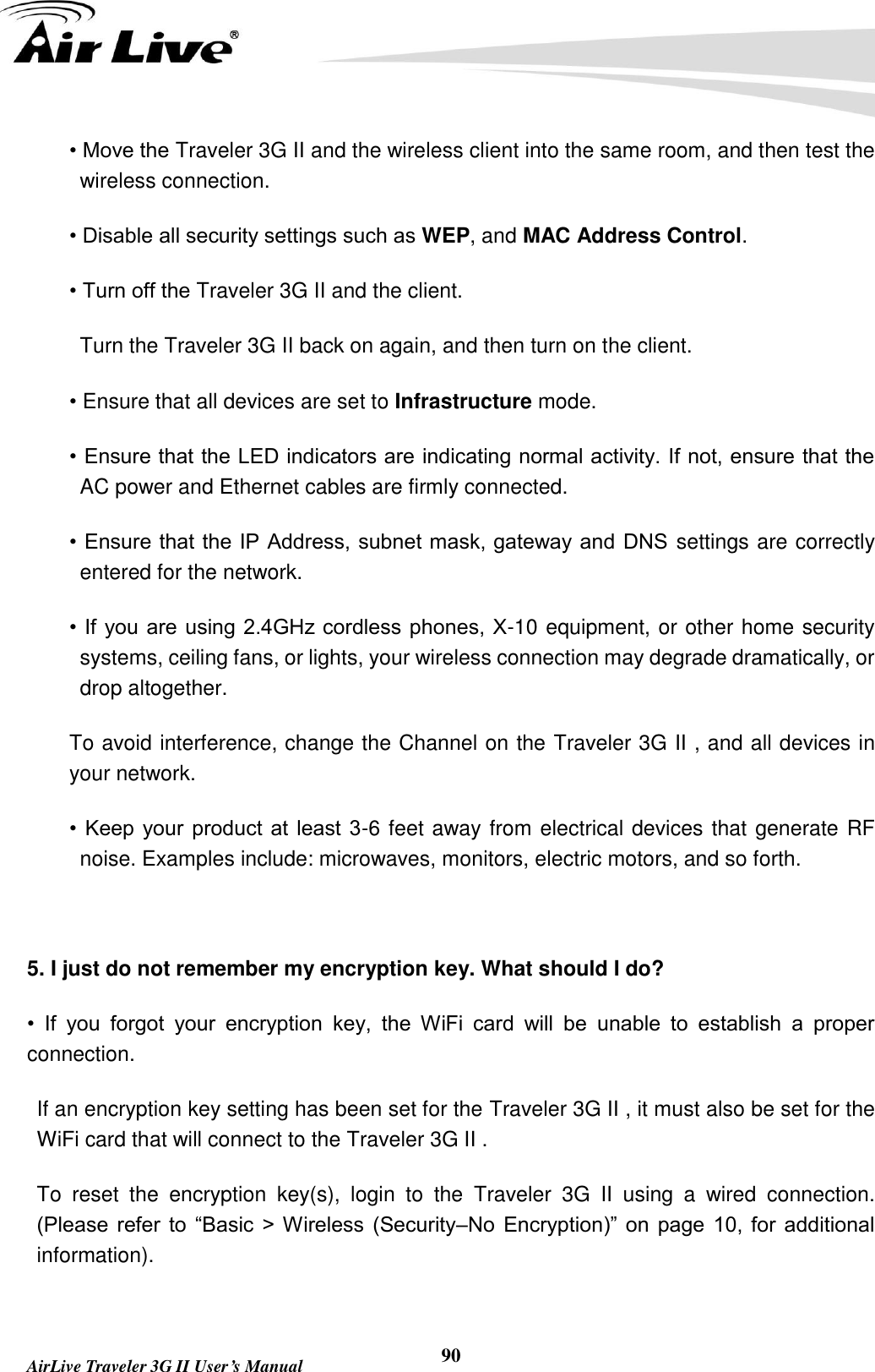        AirLive Traveler 3G II User’s Manual 90 • Move the Traveler 3G II and the wireless client into the same room, and then test the wireless connection. • Disable all security settings such as WEP, and MAC Address Control. • Turn off the Traveler 3G II and the client. Turn the Traveler 3G II back on again, and then turn on the client. • Ensure that all devices are set to Infrastructure mode. • Ensure that the LED indicators are indicating normal activity. If not, ensure that the AC power and Ethernet cables are firmly connected. • Ensure that the IP Address, subnet mask, gateway and DNS  settings are correctly entered for the network. • If  you are using 2.4GHz cordless phones, X-10 equipment, or other home security systems, ceiling fans, or lights, your wireless connection may degrade dramatically, or drop altogether. To avoid interference, change the Channel on the Traveler 3G II , and all devices in your network. •  Keep your  product  at least 3-6 feet away from electrical devices that generate RF noise. Examples include: microwaves, monitors, electric motors, and so forth.  5. I just do not remember my encryption key. What should I do? •  If  you  forgot  your  encryption  key,  the  WiFi  card  will  be  unable  to  establish  a  proper connection. If an encryption key setting has been set for the Traveler 3G II , it must also be set for the WiFi card that will connect to the Traveler 3G II . To  reset  the  encryption  key(s),  login  to  the  Traveler  3G  II  using  a  wired  connection. (Please  refer  to  “Basic  &gt;  Wireless  (Security–No  Encryption)”  on  page  10,  for additional information).  