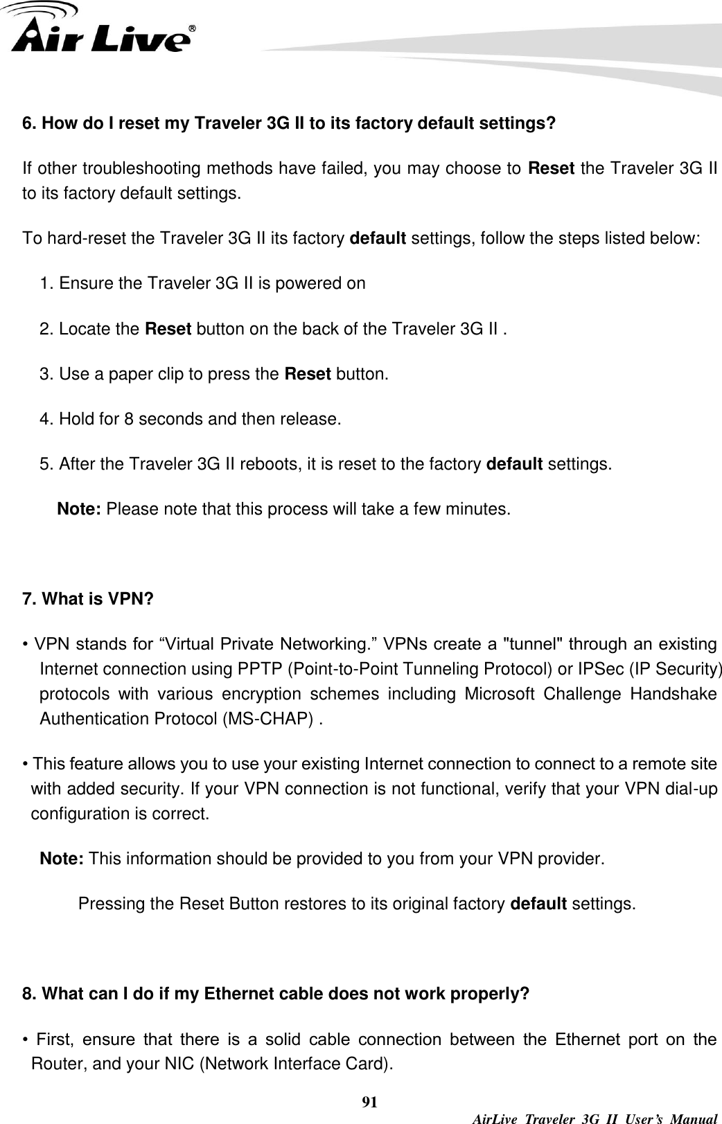   91  AirLive  Traveler  3G  II  User’s  Manual 6. How do I reset my Traveler 3G II to its factory default settings? If other troubleshooting methods have failed, you may choose to Reset the Traveler 3G II to its factory default settings. To hard-reset the Traveler 3G II its factory default settings, follow the steps listed below: 1. Ensure the Traveler 3G II is powered on 2. Locate the Reset button on the back of the Traveler 3G II . 3. Use a paper clip to press the Reset button. 4. Hold for 8 seconds and then release. 5. After the Traveler 3G II reboots, it is reset to the factory default settings. Note: Please note that this process will take a few minutes.  7. What is VPN? • VPN stands for “Virtual Private Networking.” VPNs create a &quot;tunnel&quot; through an existing Internet connection using PPTP (Point-to-Point Tunneling Protocol) or IPSec (IP Security) protocols  with  various  encryption  schemes  including  Microsoft  Challenge  Handshake Authentication Protocol (MS-CHAP) . • This feature allows you to use your existing Internet connection to connect to a remote site with added security. If your VPN connection is not functional, verify that your VPN dial-up configuration is correct. Note: This information should be provided to you from your VPN provider. Pressing the Reset Button restores to its original factory default settings.  8. What can I do if my Ethernet cable does not work properly? •  First,  ensure  that  there  is  a  solid  cable  connection  between  the  Ethernet  port  on  the Router, and your NIC (Network Interface Card). 