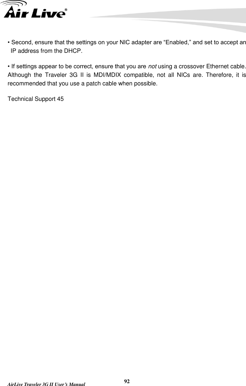        AirLive Traveler 3G II User’s Manual 92 • Second, ensure that the settings on your NIC adapter are “Enabled,” and set to accept an IP address from the DHCP. • If settings appear to be correct, ensure that you are not using a crossover Ethernet cable. Although  the  Traveler  3G  II  is  MDI/MDIX  compatible,  not  all  NICs  are.  Therefore,  it  is recommended that you use a patch cable when possible. Technical Support 45    