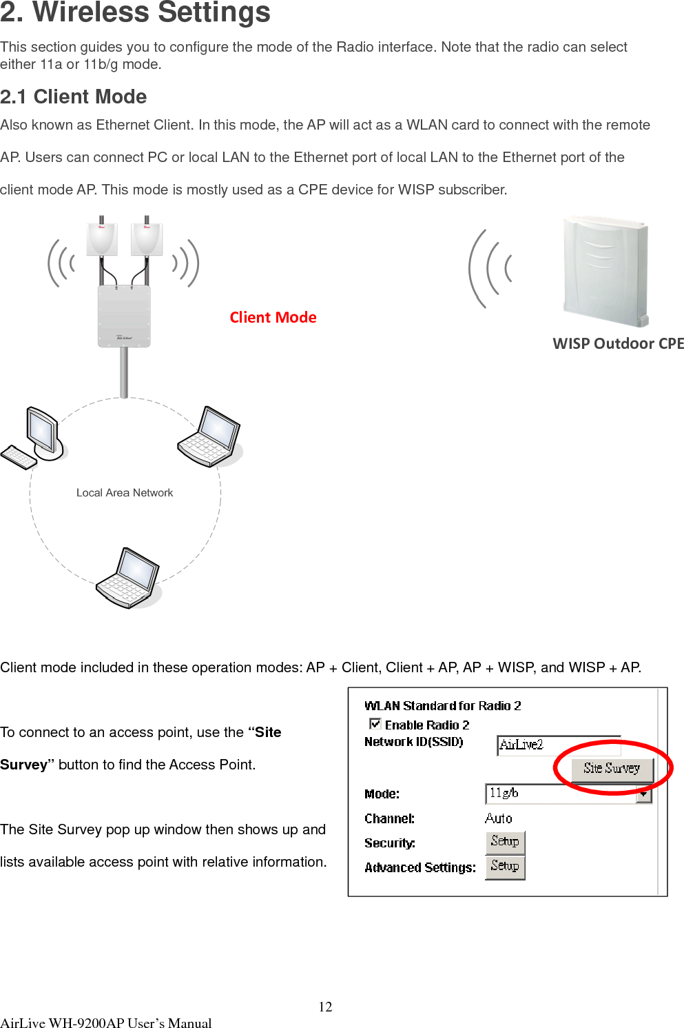  AirLive WH-9200AP User’s Manual  122. Wireless Settings This section guides you to configure the mode of the Radio interface. Note that the radio can select either 11a or 11b/g mode. 2.1 Client Mode Also known as Ethernet Client. In this mode, the AP will act as a WLAN card to connect with the remote AP. Users can connect PC or local LAN to the Ethernet port of local LAN to the Ethernet port of the client mode AP. This mode is mostly used as a CPE device for WISP subscriber.   Client mode included in these operation modes: AP + Client, Client + AP, AP + WISP, and WISP + AP.  To connect to an access point, use the “Site Survey” button to find the Access Point.  The Site Survey pop up window then shows up and lists available access point with relative information.  ClientModeWISPOutdoorCPE