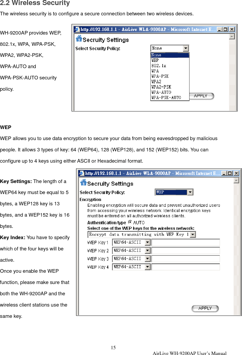 15  AirLive WH-9200AP User’s Manual 2.2 Wireless Security The wireless security is to configure a secure connection between two wireless devices.    WH-9200AP provides WEP, 802.1x, WPA, WPA-PSK, WPA2, WPA2-PSK, WPA-AUTO and WPA-PSK-AUTO security policy.    WEP WEP allows you to use data encryption to secure your data from being eavesdropped by malicious people. It allows 3 types of key: 64 (WEP64), 128 (WEP128), and 152 (WEP152) bits. You can configure up to 4 keys using either ASCII or Hexadecimal format.  Key Settings: The length of a WEP64 key must be equal to 5 bytes, a WEP128 key is 13 bytes, and a WEP152 key is 16 bytes.  Key Index: You have to specify which of the four keys will be active.  Once you enable the WEP function, please make sure that both the WH-9200AP and the wireless client stations use the same key.   