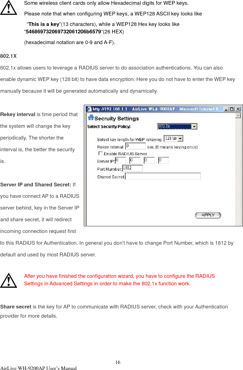  AirLive WH-9200AP User’s Manual  16 Some wireless client cards only allow Hexadecimal digits for WEP keys.   Please note that when configuring WEP keys, a WEP128 ASCII key looks like  “This is a key”(13 characters), while a WEP128 Hex key looks like “546869732069732061206b6579”(26 HEX) (hexadecimal notation are 0-9 and A-F). 802.1X 802.1x allows users to leverage a RADIUS server to do association authentications. You can also enable dynamic WEP key (128 bit) to have data encryption. Here you do not have to enter the WEP key manually because it will be generated automatically and dynamically.  Rekey interval is time period that the system will change the key periodically. The shorter the interval is, the better the security is.  Server IP and Shared Secret: If you have connect AP to a RADIUS server behind, key in the Server IP and share secret, it will redirect incoming connection request first to this RADIUS for Authentication. In general you don’t have to change Port Number, which is 1812 by default and used by most RADIUS server.   After you have finished the configuration wizard, you have to configure the RADIUS Settings in Advanced Settings in order to make the 802.1x function work.  Share secret is the key for AP to communicate with RADIUS server, check with your Authentication provider for more details. 