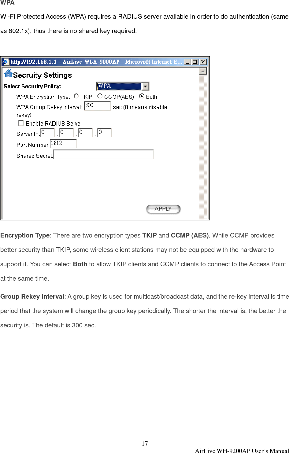 17  AirLive WH-9200AP User’s Manual WPA Wi-Fi Protected Access (WPA) requires a RADIUS server available in order to do authentication (same as 802.1x), thus there is no shared key required.   Encryption Type: There are two encryption types TKIP and CCMP (AES). While CCMP provides better security than TKIP, some wireless client stations may not be equipped with the hardware to support it. You can select Both to allow TKIP clients and CCMP clients to connect to the Access Point at the same time.   Group Rekey Interval: A group key is used for multicast/broadcast data, and the re-key interval is time period that the system will change the group key periodically. The shorter the interval is, the better the security is. The default is 300 sec.  