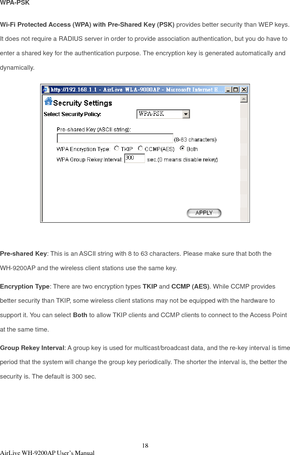  AirLive WH-9200AP User’s Manual  18WPA-PSK Wi-Fi Protected Access (WPA) with Pre-Shared Key (PSK) provides better security than WEP keys. It does not require a RADIUS server in order to provide association authentication, but you do have to enter a shared key for the authentication purpose. The encryption key is generated automatically and dynamically.   Pre-shared Key: This is an ASCII string with 8 to 63 characters. Please make sure that both the WH-9200AP and the wireless client stations use the same key.   Encryption Type: There are two encryption types TKIP and CCMP (AES). While CCMP provides better security than TKIP, some wireless client stations may not be equipped with the hardware to support it. You can select Both to allow TKIP clients and CCMP clients to connect to the Access Point at the same time.   Group Rekey Interval: A group key is used for multicast/broadcast data, and the re-key interval is time period that the system will change the group key periodically. The shorter the interval is, the better the security is. The default is 300 sec.  