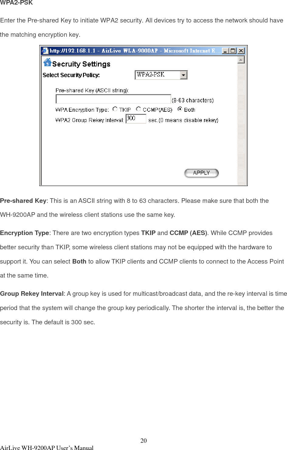  AirLive WH-9200AP User’s Manual  20WPA2-PSK Enter the Pre-shared Key to initiate WPA2 security. All devices try to access the network should have the matching encryption key.  Pre-shared Key: This is an ASCII string with 8 to 63 characters. Please make sure that both the WH-9200AP and the wireless client stations use the same key.   Encryption Type: There are two encryption types TKIP and CCMP (AES). While CCMP provides better security than TKIP, some wireless client stations may not be equipped with the hardware to support it. You can select Both to allow TKIP clients and CCMP clients to connect to the Access Point at the same time.   Group Rekey Interval: A group key is used for multicast/broadcast data, and the re-key interval is time period that the system will change the group key periodically. The shorter the interval is, the better the security is. The default is 300 sec.  