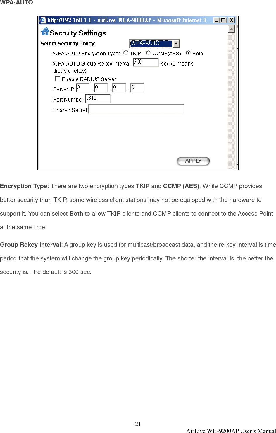 21  AirLive WH-9200AP User’s Manual WPA-AUTO  Encryption Type: There are two encryption types TKIP and CCMP (AES). While CCMP provides better security than TKIP, some wireless client stations may not be equipped with the hardware to support it. You can select Both to allow TKIP clients and CCMP clients to connect to the Access Point at the same time.   Group Rekey Interval: A group key is used for multicast/broadcast data, and the re-key interval is time period that the system will change the group key periodically. The shorter the interval is, the better the security is. The default is 300 sec.  