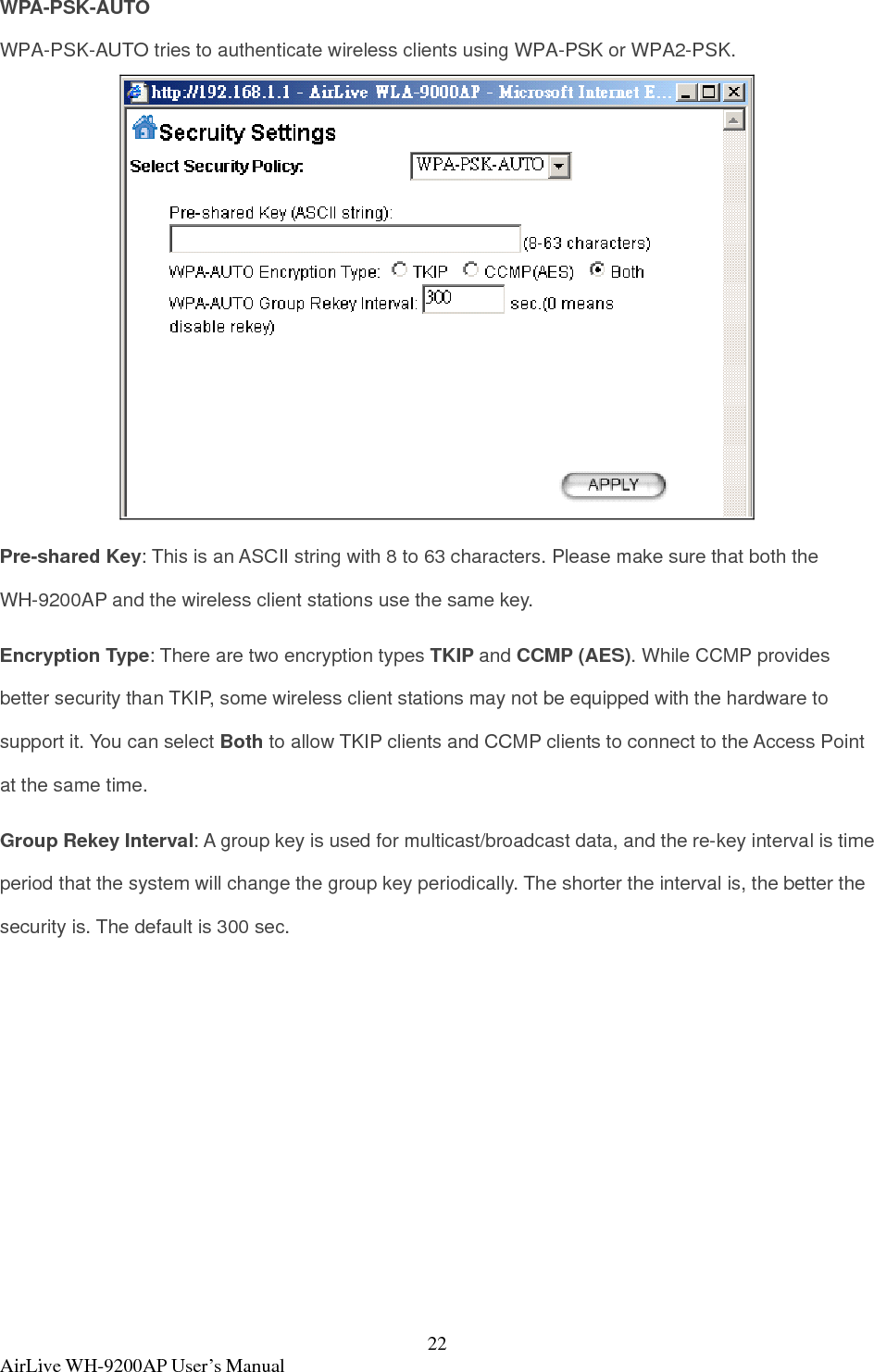  AirLive WH-9200AP User’s Manual  22WPA-PSK-AUTO WPA-PSK-AUTO tries to authenticate wireless clients using WPA-PSK or WPA2-PSK.  Pre-shared Key: This is an ASCII string with 8 to 63 characters. Please make sure that both the WH-9200AP and the wireless client stations use the same key.   Encryption Type: There are two encryption types TKIP and CCMP (AES). While CCMP provides better security than TKIP, some wireless client stations may not be equipped with the hardware to support it. You can select Both to allow TKIP clients and CCMP clients to connect to the Access Point at the same time.   Group Rekey Interval: A group key is used for multicast/broadcast data, and the re-key interval is time period that the system will change the group key periodically. The shorter the interval is, the better the security is. The default is 300 sec.  