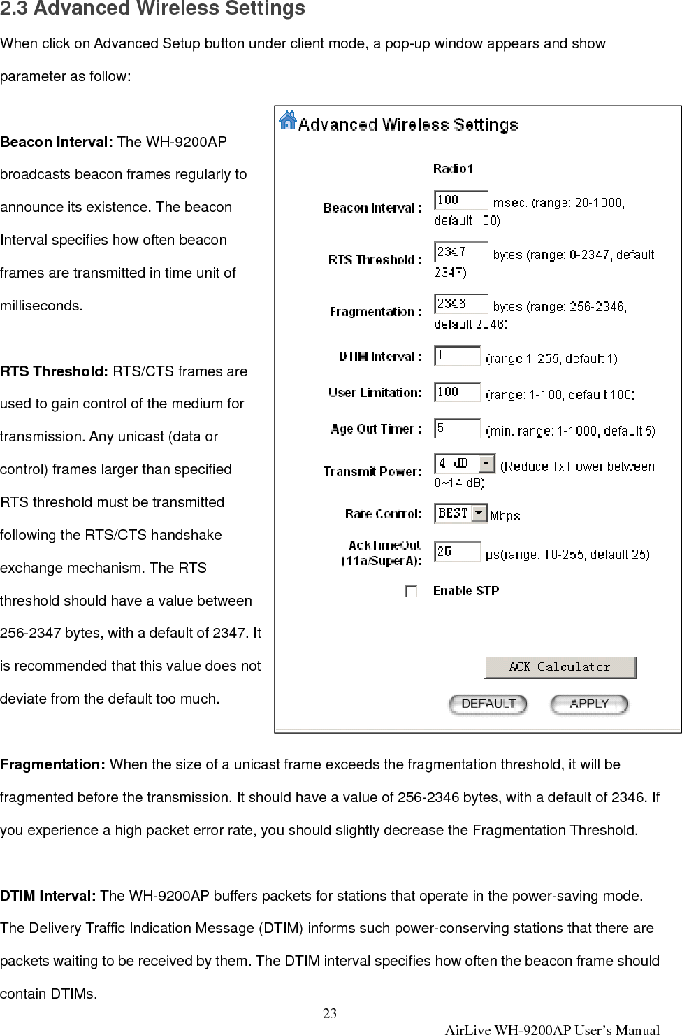 23  AirLive WH-9200AP User’s Manual 2.3 Advanced Wireless Settings When click on Advanced Setup button under client mode, a pop-up window appears and show parameter as follow:  Beacon Interval: The WH-9200AP broadcasts beacon frames regularly to announce its existence. The beacon Interval specifies how often beacon frames are transmitted in time unit of milliseconds.  RTS Threshold: RTS/CTS frames are used to gain control of the medium for transmission. Any unicast (data or control) frames larger than specified RTS threshold must be transmitted following the RTS/CTS handshake exchange mechanism. The RTS threshold should have a value between 256-2347 bytes, with a default of 2347. It is recommended that this value does not deviate from the default too much.    Fragmentation: When the size of a unicast frame exceeds the fragmentation threshold, it will be fragmented before the transmission. It should have a value of 256-2346 bytes, with a default of 2346. If you experience a high packet error rate, you should slightly decrease the Fragmentation Threshold.  DTIM Interval: The WH-9200AP buffers packets for stations that operate in the power-saving mode. The Delivery Traffic Indication Message (DTIM) informs such power-conserving stations that there are packets waiting to be received by them. The DTIM interval specifies how often the beacon frame should contain DTIMs. 