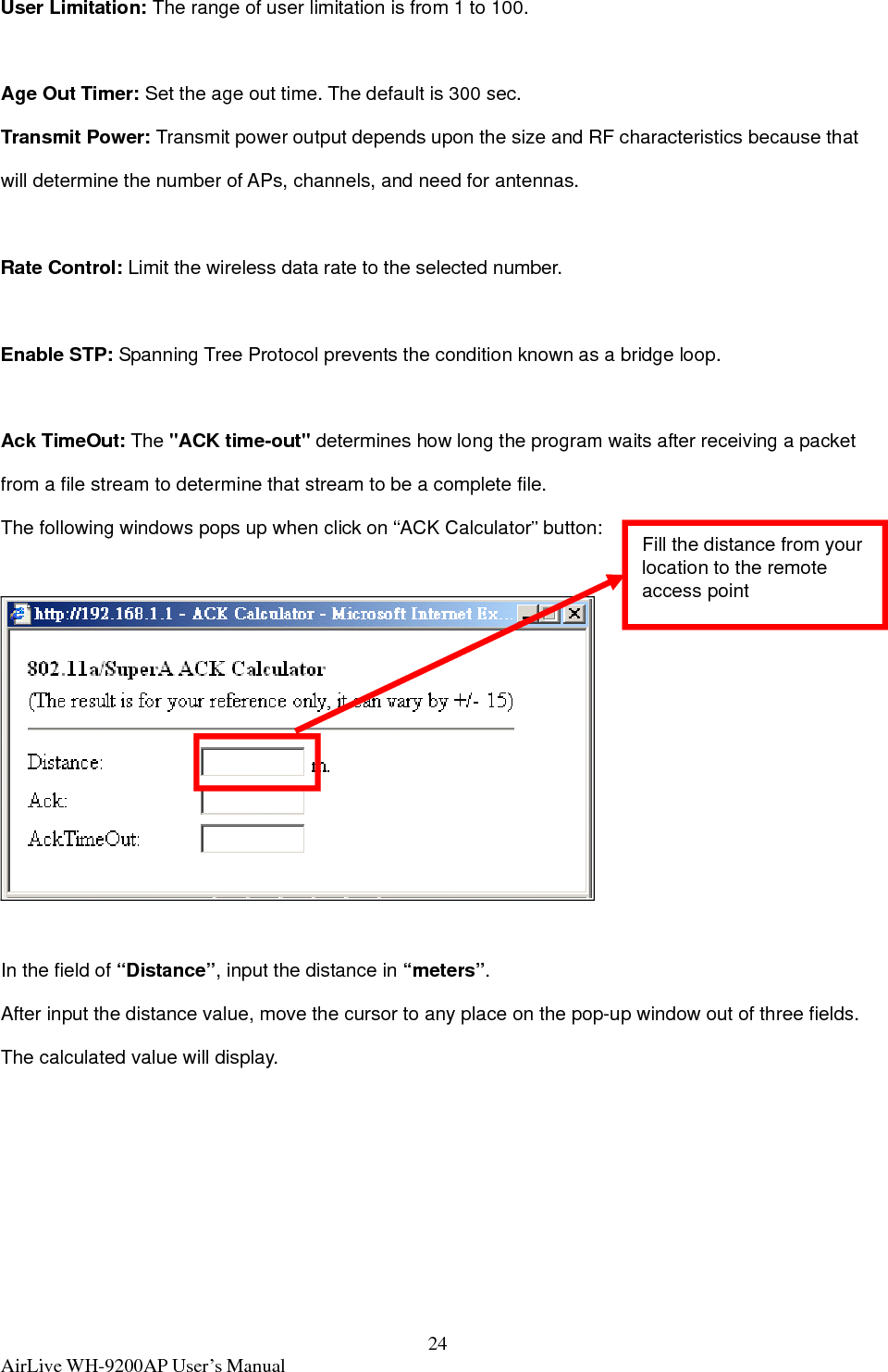  AirLive WH-9200AP User’s Manual  24User Limitation: The range of user limitation is from 1 to 100.  Age Out Timer: Set the age out time. The default is 300 sec.   Transmit Power: Transmit power output depends upon the size and RF characteristics because that will determine the number of APs, channels, and need for antennas.  Rate Control: Limit the wireless data rate to the selected number.   Enable STP: Spanning Tree Protocol prevents the condition known as a bridge loop.    Ack TimeOut: The &quot;ACK time-out&quot; determines how long the program waits after receiving a packet from a file stream to determine that stream to be a complete file.   The following windows pops up when click on “ACK Calculator” button:    In the field of “Distance”, input the distance in “meters”. After input the distance value, move the cursor to any place on the pop-up window out of three fields. The calculated value will display. Fill the distance from your location to the remote access point 