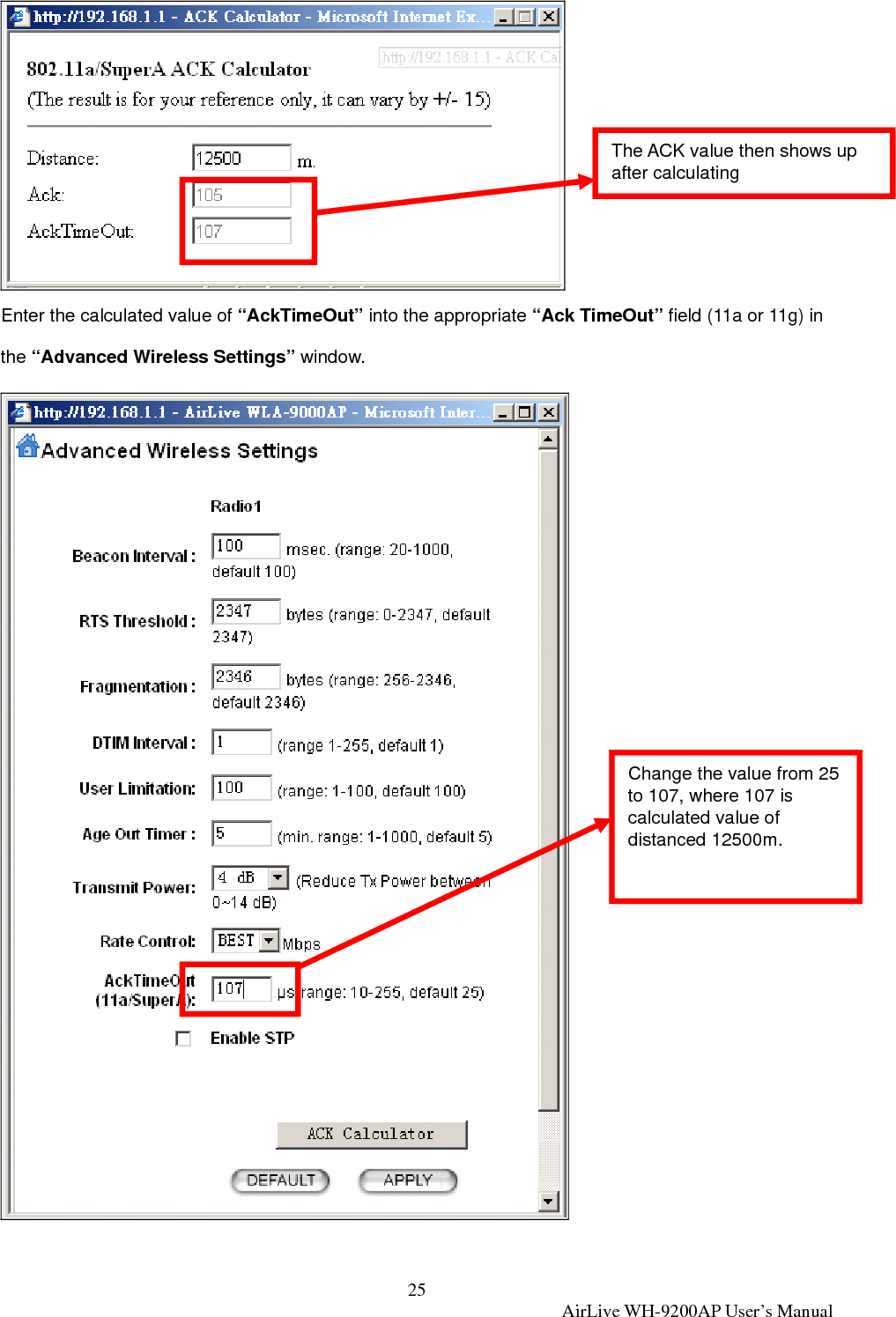 25  AirLive WH-9200AP User’s Manual  Enter the calculated value of “AckTimeOut” into the appropriate “Ack TimeOut” field (11a or 11g) in the “Advanced Wireless Settings” window.  Change the value from 25 to 107, where 107 is calculated value of distanced 12500m. The ACK value then shows up after calculating 