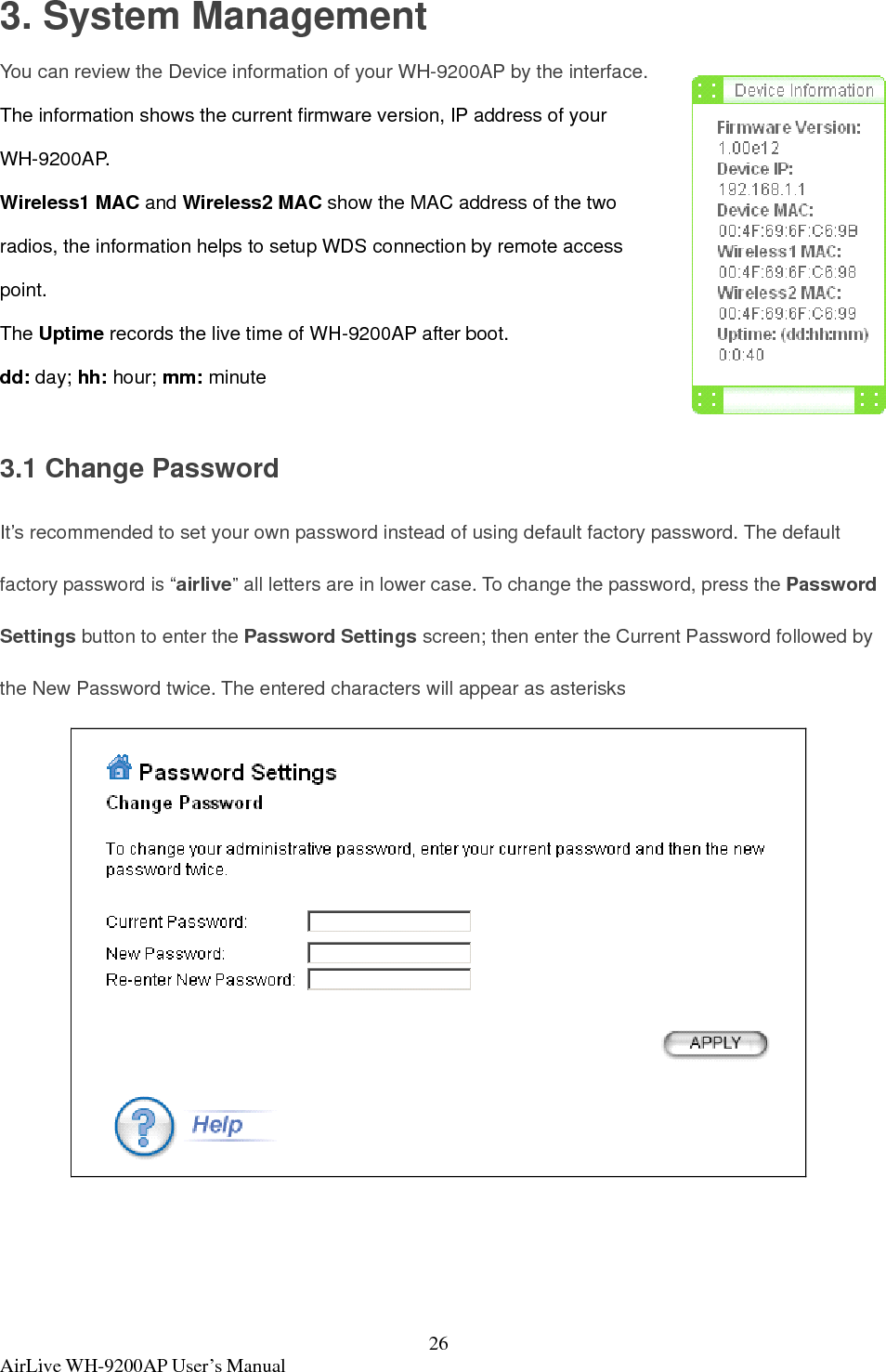  AirLive WH-9200AP User’s Manual  263. System Management You can review the Device information of your WH-9200AP by the interface. The information shows the current firmware version, IP address of your WH-9200AP. Wireless1 MAC and Wireless2 MAC show the MAC address of the two radios, the information helps to setup WDS connection by remote access point. The Uptime records the live time of WH-9200AP after boot. dd: day; hh: hour; mm: minute  3.1 Change Password   It’s recommended to set your own password instead of using default factory password. The default factory password is “airlive” all letters are in lower case. To change the password, press the Password Settings button to enter the Password Settings screen; then enter the Current Password followed by the New Password twice. The entered characters will appear as asterisks    