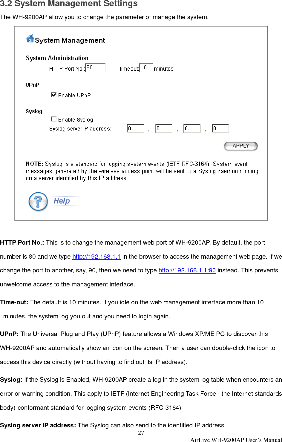 27  AirLive WH-9200AP User’s Manual 3.2 System Management Settings The WH-9200AP allow you to change the parameter of manage the system.   HTTP Port No.: This is to change the management web port of WH-9200AP. By default, the port number is 80 and we type http://192.168.1.1 in the browser to access the management web page. If we change the port to another, say, 90, then we need to type http://192.168.1.1:90 instead. This prevents unwelcome access to the management interface.   Time-out: The default is 10 minutes. If you idle on the web management interface more than 10 minutes, the system log you out and you need to login again. UPnP: The Universal Plug and Play (UPnP) feature allows a Windows XP/ME PC to discover this WH-9200AP and automatically show an icon on the screen. Then a user can double-click the icon to access this device directly (without having to find out its IP address).   Syslog: If the Syslog is Enabled, WH-9200AP create a log in the system log table when encounters an error or warning condition. This apply to IETF (Internet Engineering Task Force - the Internet standards body)-conformant standard for logging system events (RFC-3164)   Syslog server IP address: The Syslog can also send to the identified IP address. 