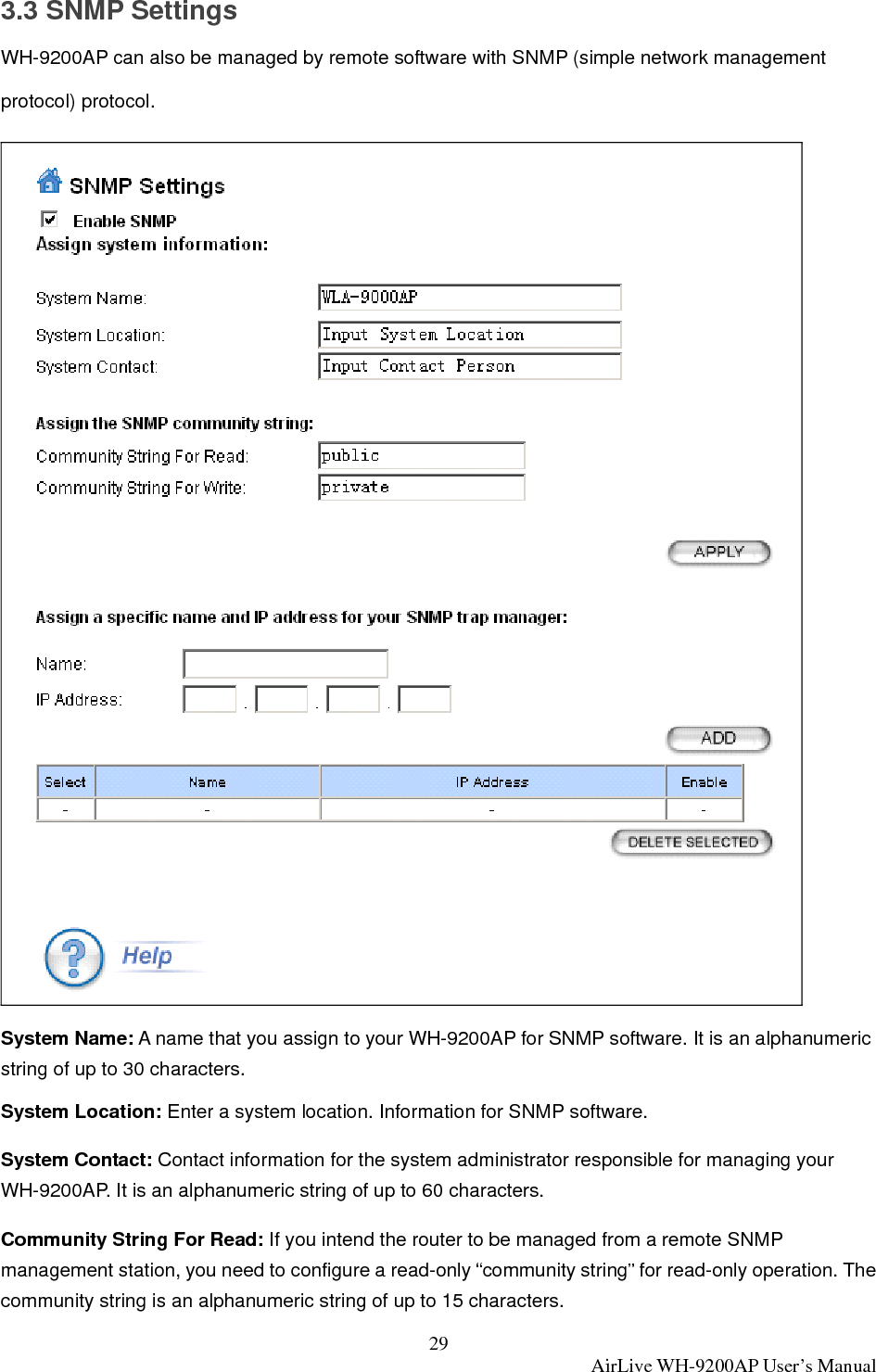 29  AirLive WH-9200AP User’s Manual 3.3 SNMP Settings WH-9200AP can also be managed by remote software with SNMP (simple network management protocol) protocol.    System Name: A name that you assign to your WH-9200AP for SNMP software. It is an alphanumeric string of up to 30 characters. System Location: Enter a system location. Information for SNMP software. System Contact: Contact information for the system administrator responsible for managing your WH-9200AP. It is an alphanumeric string of up to 60 characters. Community String For Read: If you intend the router to be managed from a remote SNMP management station, you need to configure a read-only “community string” for read-only operation. The community string is an alphanumeric string of up to 15 characters. 