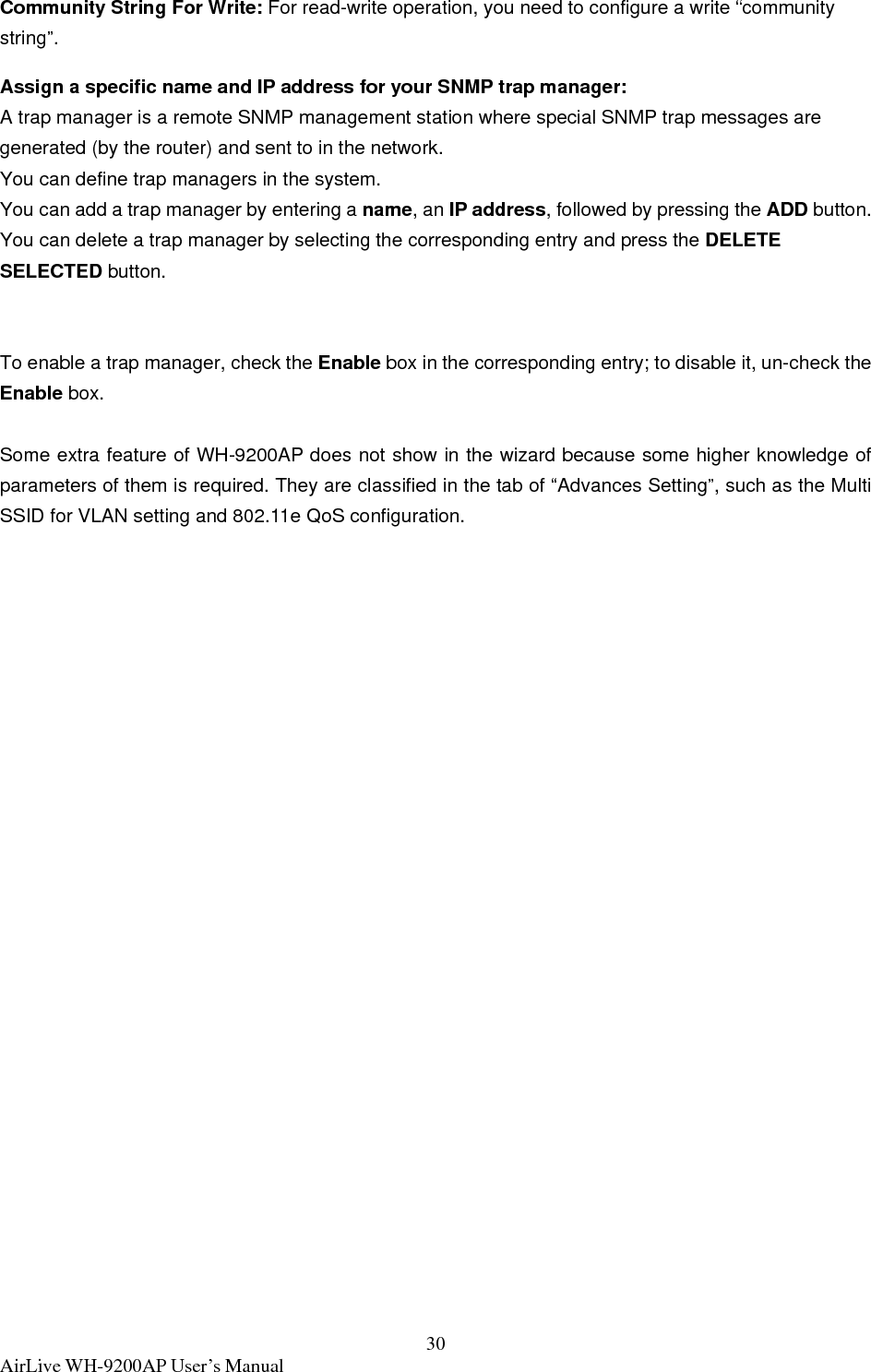  AirLive WH-9200AP User’s Manual  30Community String For Write: For read-write operation, you need to configure a write “community string”. Assign a specific name and IP address for your SNMP trap manager: A trap manager is a remote SNMP management station where special SNMP trap messages are generated (by the router) and sent to in the network.   You can define trap managers in the system.   You can add a trap manager by entering a name, an IP address, followed by pressing the ADD button.   You can delete a trap manager by selecting the corresponding entry and press the DELETE SELECTED button.  To enable a trap manager, check the Enable box in the corresponding entry; to disable it, un-check the Enable box.  Some extra feature of WH-9200AP does not show in the wizard because some higher knowledge of parameters of them is required. They are classified in the tab of “Advances Setting”, such as the Multi SSID for VLAN setting and 802.11e QoS configuration.  