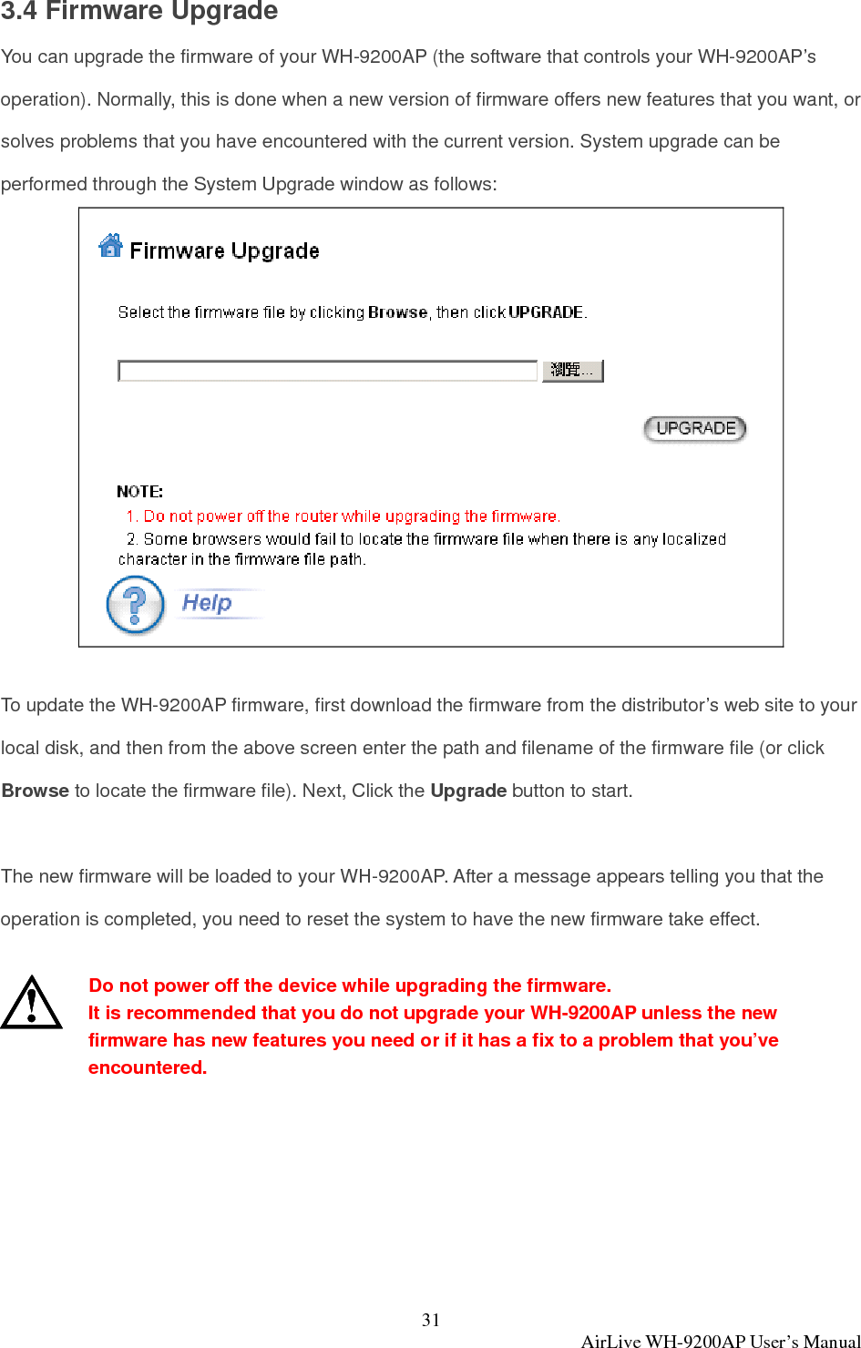 31  AirLive WH-9200AP User’s Manual 3.4 Firmware Upgrade You can upgrade the firmware of your WH-9200AP (the software that controls your WH-9200AP’s operation). Normally, this is done when a new version of firmware offers new features that you want, or solves problems that you have encountered with the current version. System upgrade can be performed through the System Upgrade window as follows:   To update the WH-9200AP firmware, first download the firmware from the distributor’s web site to your local disk, and then from the above screen enter the path and filename of the firmware file (or click Browse to locate the firmware file). Next, Click the Upgrade button to start.  The new firmware will be loaded to your WH-9200AP. After a message appears telling you that the operation is completed, you need to reset the system to have the new firmware take effect.   Do not power off the device while upgrading the firmware. It is recommended that you do not upgrade your WH-9200AP unless the new firmware has new features you need or if it has a fix to a problem that you’ve encountered.   