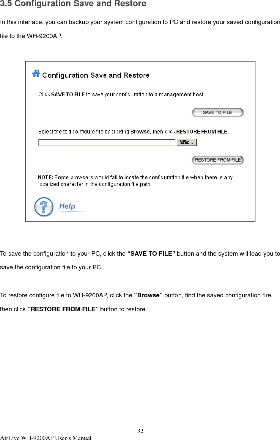  AirLive WH-9200AP User’s Manual  323.5 Configuration Save and Restore In this interface, you can backup your system configuration to PC and restore your saved configuration file to the WH-9200AP.    To save the configuration to your PC, click the “SAVE TO FILE” button and the system will lead you to save the configuration file to your PC.  To restore configure file to WH-9200AP, click the “Browse” button, find the saved configuration fire, then click “RESTORE FROM FILE” button to restore. 
