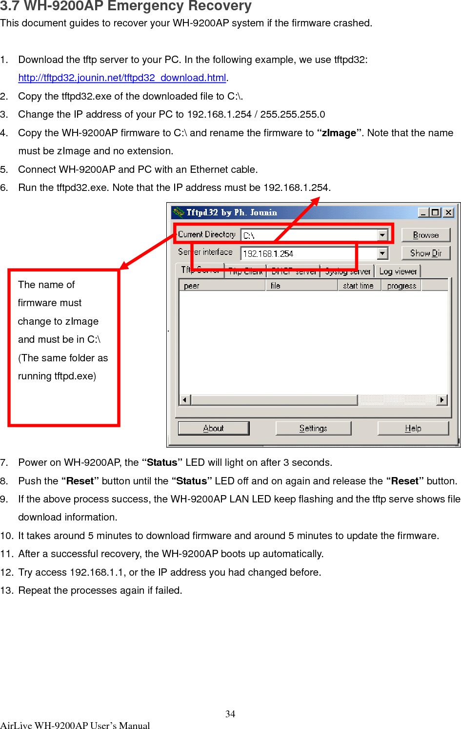  AirLive WH-9200AP User’s Manual  343.7 WH-9200AP Emergency Recovery This document guides to recover your WH-9200AP system if the firmware crashed.  1.  Download the tftp server to your PC. In the following example, we use tftpd32: http://tftpd32.jounin.net/tftpd32_download.html. 2.  Copy the tftpd32.exe of the downloaded file to C:\. 3.  Change the IP address of your PC to 192.168.1.254 / 255.255.255.0 4.  Copy the WH-9200AP firmware to C:\ and rename the firmware to “zImage”. Note that the name must be zImage and no extension. 5.  Connect WH-9200AP and PC with an Ethernet cable. 6.  Run the tftpd32.exe. Note that the IP address must be 192.168.1.254.  7.  Power on WH-9200AP, the “Status” LED will light on after 3 seconds. 8. Push the “Reset” button until the “Status” LED off and on again and release the “Reset” button. 9.  If the above process success, the WH-9200AP LAN LED keep flashing and the tftp serve shows file download information. 10. It takes around 5 minutes to download firmware and around 5 minutes to update the firmware. 11. After a successful recovery, the WH-9200AP boots up automatically. 12. Try access 192.168.1.1, or the IP address you had changed before.   13. Repeat the processes again if failed. The name of firmware must change to zImage and must be in C:\ (The same folder as running tftpd.exe) 