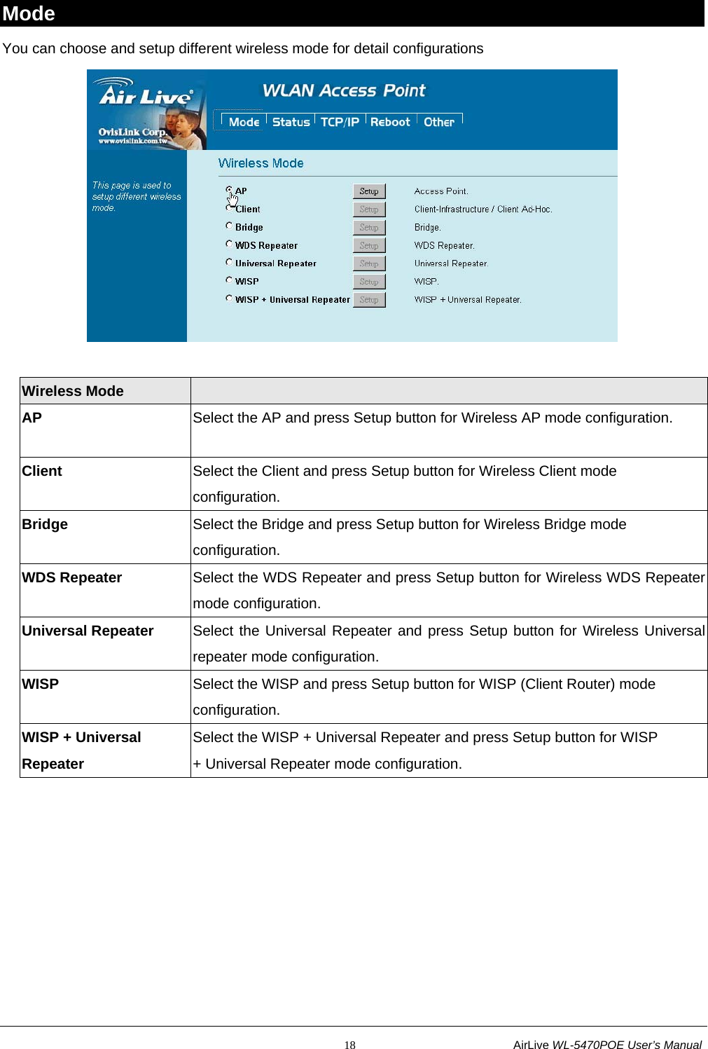                                                           18                           AirLive WL-5470POE User’s Manual Mode You can choose and setup different wireless mode for detail configurations   Wireless Mode     AP  Select the AP and press Setup button for Wireless AP mode configuration.  Client  Select the Client and press Setup button for Wireless Client mode configuration. Bridge  Select the Bridge and press Setup button for Wireless Bridge mode configuration. WDS Repeater  Select the WDS Repeater and press Setup button for Wireless WDS Repeater mode configuration. Universal Repeater  Select the Universal Repeater and press Setup button for Wireless Universal repeater mode configuration. WISP  Select the WISP and press Setup button for WISP (Client Router) mode configuration. WISP + Universal Repeater Select the WISP + Universal Repeater and press Setup button for WISP + Universal Repeater mode configuration.  