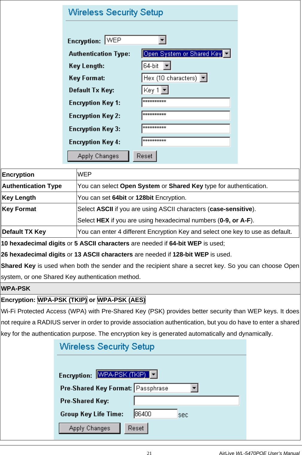                                                           21                           AirLive WL-5470POE User’s Manual  Encryption  WEP Authentication Type  You can select Open System or Shared Key type for authentication. Key Length  You can set 64bit or 128bit Encryption. Key Format  Select ASCII if you are using ASCII characters (case-sensitive). Select HEX if you are using hexadecimal numbers (0-9, or A-F). Default TX Key  You can enter 4 different Encryption Key and select one key to use as default. 10 hexadecimal digits or 5 ASCII characters are needed if 64-bit WEP is used; 26 hexadecimal digits or 13 ASCII characters are needed if 128-bit WEP is used. Shared Key is used when both the sender and the recipient share a secret key. So you can choose Open system, or one Shared Key authentication method. WPA-PSK Encryption: WPA-PSK (TKIP) or WPA-PSK (AES) Wi-Fi Protected Access (WPA) with Pre-Shared Key (PSK) provides better security than WEP keys. It does not require a RADIUS server in order to provide association authentication, but you do have to enter a shared key for the authentication purpose. The encryption key is generated automatically and dynamically.  