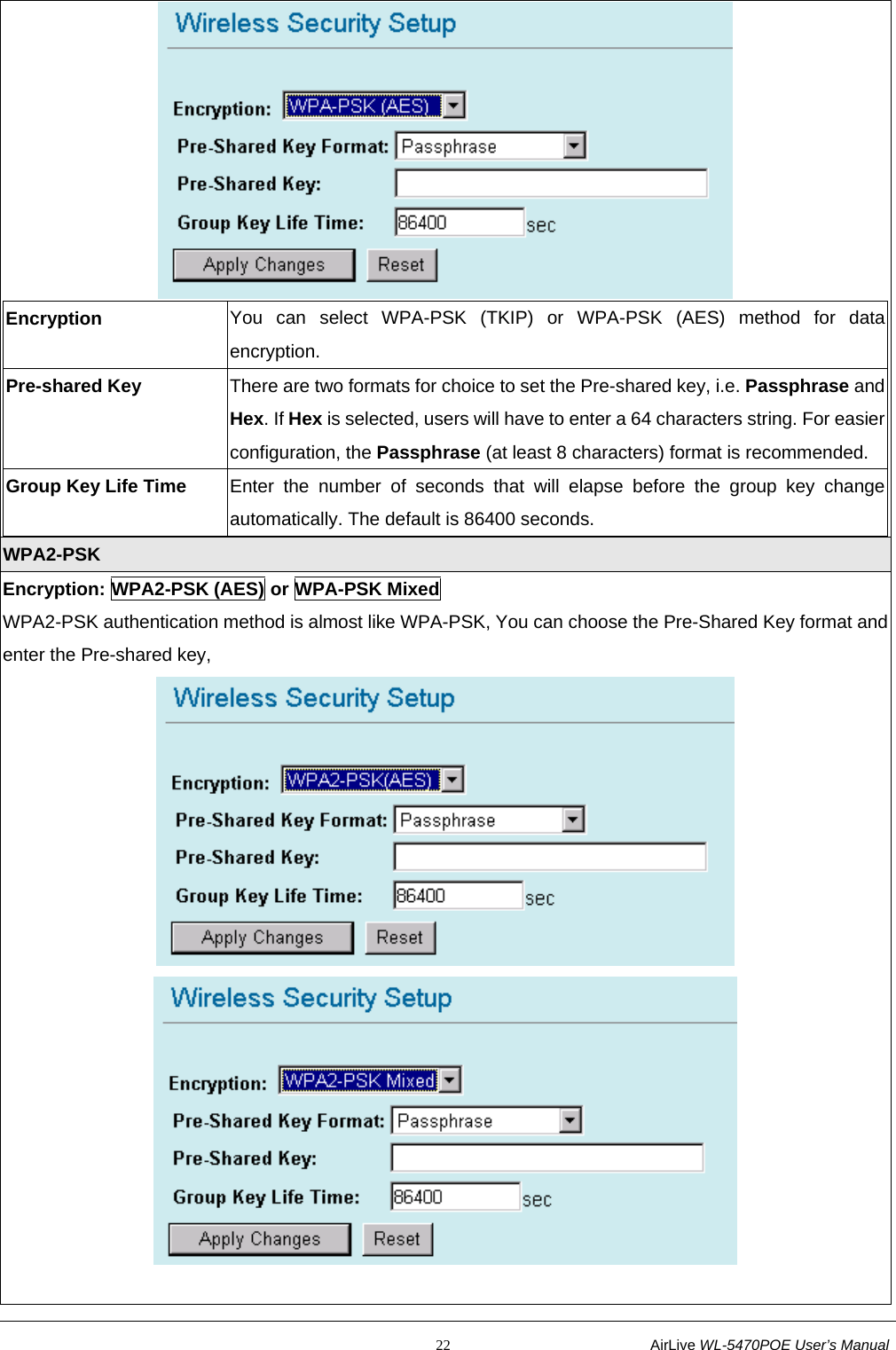                                                           22                           AirLive WL-5470POE User’s Manual  Encryption  You can select WPA-PSK (TKIP) or WPA-PSK (AES) method for data encryption. Pre-shared Key  There are two formats for choice to set the Pre-shared key, i.e. Passphrase and Hex. If Hex is selected, users will have to enter a 64 characters string. For easier configuration, the Passphrase (at least 8 characters) format is recommended. Group Key Life Time  Enter the number of seconds that will elapse before the group key change automatically. The default is 86400 seconds.  WPA2-PSK Encryption: WPA2-PSK (AES) or WPA-PSK Mixed WPA2-PSK authentication method is almost like WPA-PSK, You can choose the Pre-Shared Key format and enter the Pre-shared key,    