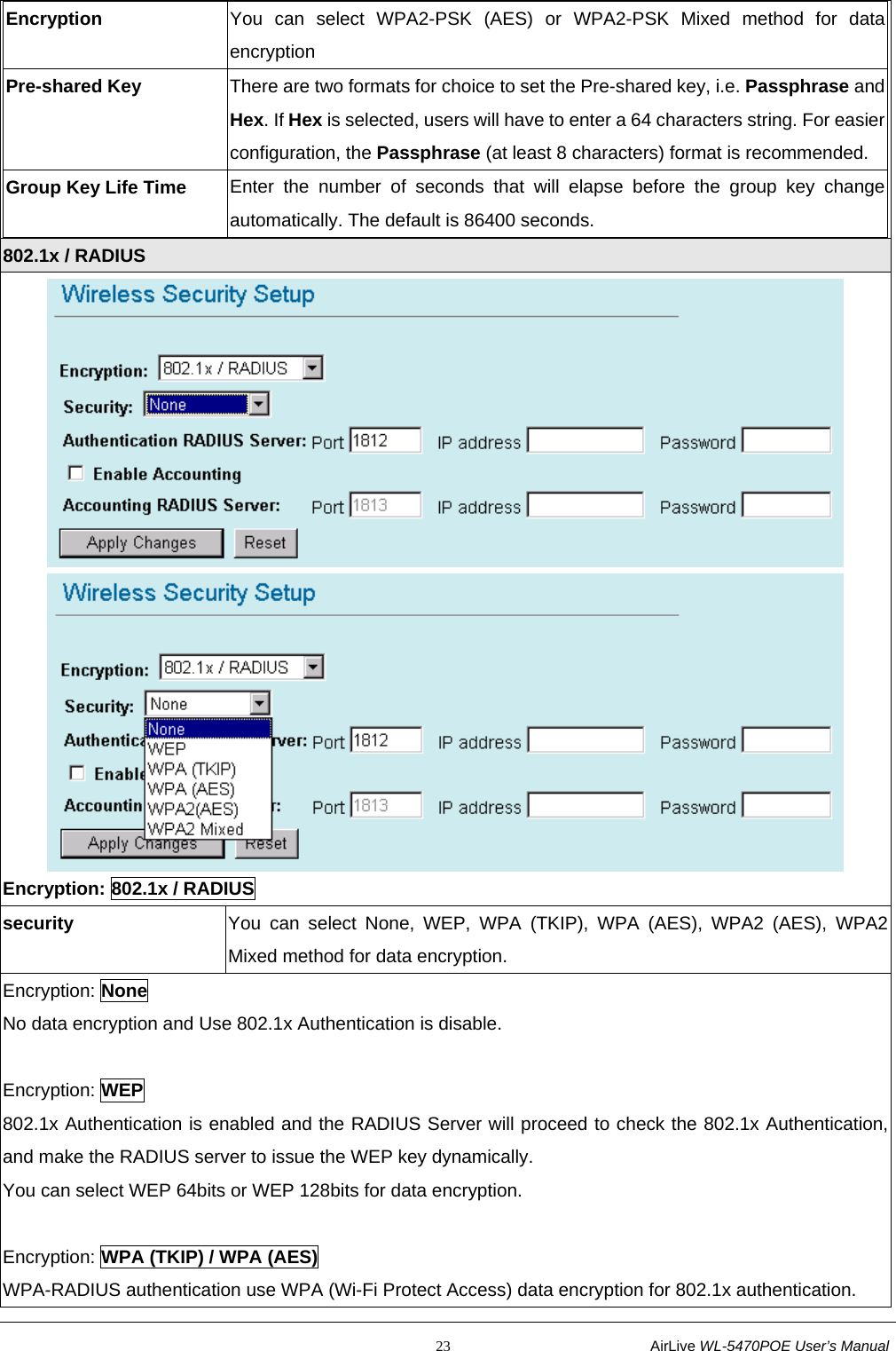                                                           23                           AirLive WL-5470POE User’s Manual Encryption  You can select WPA2-PSK (AES) or WPA2-PSK Mixed method for data encryption Pre-shared Key  There are two formats for choice to set the Pre-shared key, i.e. Passphrase and Hex. If Hex is selected, users will have to enter a 64 characters string. For easier configuration, the Passphrase (at least 8 characters) format is recommended. Group Key Life Time  Enter the number of seconds that will elapse before the group key change automatically. The default is 86400 seconds.  802.1x / RADIUS   Encryption: 802.1x / RADIUS security  You can select None, WEP, WPA (TKIP), WPA (AES), WPA2 (AES), WPA2 Mixed method for data encryption. Encryption: None No data encryption and Use 802.1x Authentication is disable.  Encryption: WEP 802.1x Authentication is enabled and the RADIUS Server will proceed to check the 802.1x Authentication, and make the RADIUS server to issue the WEP key dynamically. You can select WEP 64bits or WEP 128bits for data encryption.  Encryption: WPA (TKIP) / WPA (AES) WPA-RADIUS authentication use WPA (Wi-Fi Protect Access) data encryption for 802.1x authentication. 