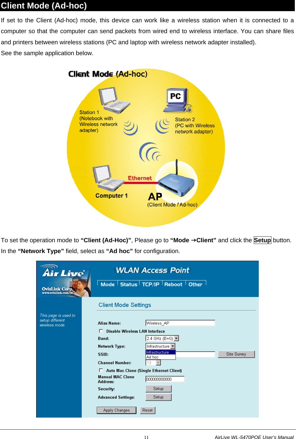                                                           11                           AirLive WL-5470POE User’s Manual Client Mode (Ad-hoc) If set to the Client (Ad-hoc) mode, this device can work like a wireless station when it is connected to a computer so that the computer can send packets from wired end to wireless interface. You can share files and printers between wireless stations (PC and laptop with wireless network adapter installed). See the sample application below.  To set the operation mode to “Client (Ad-Hoc)”, Please go to “Mode JClient” and click the Setup button. In the “Network Type” field, select as “Ad hoc” for configuration.  