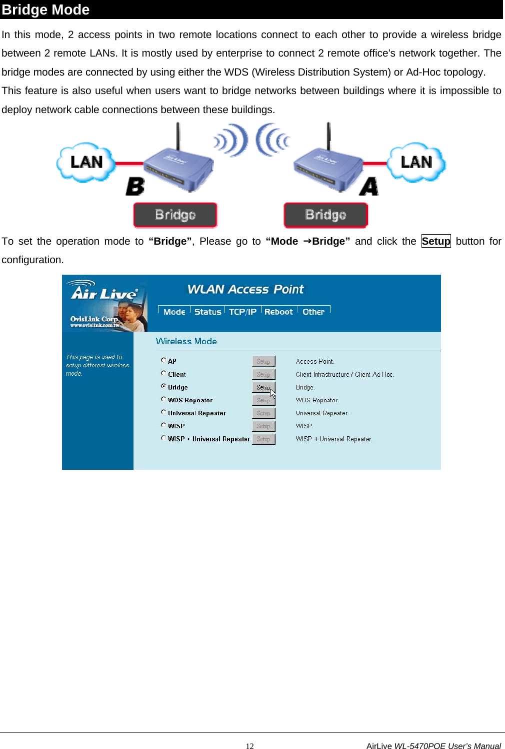                                                           12                           AirLive WL-5470POE User’s Manual Bridge Mode In this mode, 2 access points in two remote locations connect to each other to provide a wireless bridge between 2 remote LANs. It is mostly used by enterprise to connect 2 remote office&apos;s network together. The bridge modes are connected by using either the WDS (Wireless Distribution System) or Ad-Hoc topology. This feature is also useful when users want to bridge networks between buildings where it is impossible to deploy network cable connections between these buildings.  To set the operation mode to “Bridge”, Please go to “Mode JBridge” and click the Setup button for configuration.   