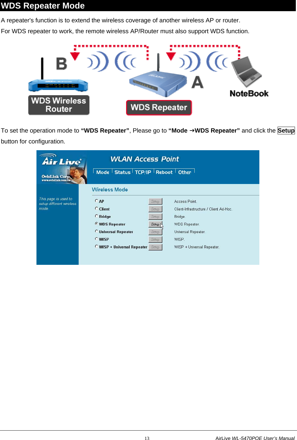                                                           13                           AirLive WL-5470POE User’s Manual WDS Repeater Mode A repeater&apos;s function is to extend the wireless coverage of another wireless AP or router. For WDS repeater to work, the remote wireless AP/Router must also support WDS function.  To set the operation mode to “WDS Repeater”, Please go to “Mode JWDS Repeater” and click the Setup button for configuration.  