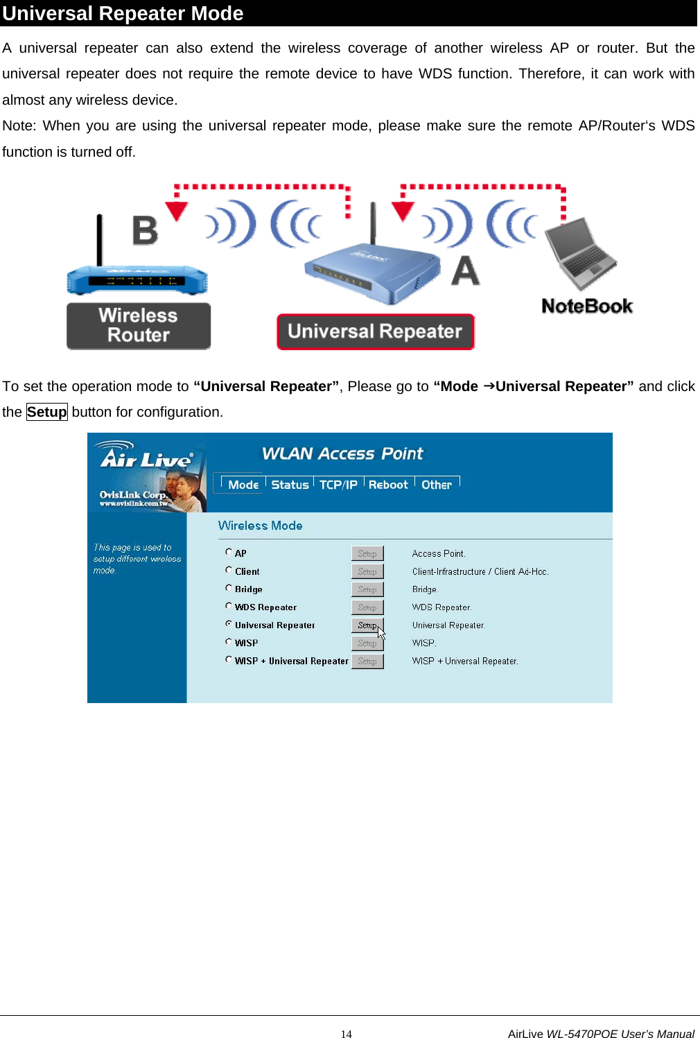                                                           14                           AirLive WL-5470POE User’s Manual Universal Repeater Mode A universal repeater can also extend the wireless coverage of another wireless AP or router. But the universal repeater does not require the remote device to have WDS function. Therefore, it can work with almost any wireless device. Note: When you are using the universal repeater mode, please make sure the remote AP/Router‘s WDS function is turned off.  To set the operation mode to “Universal Repeater”, Please go to “Mode JUniversal Repeater” and click the Setup button for configuration.  