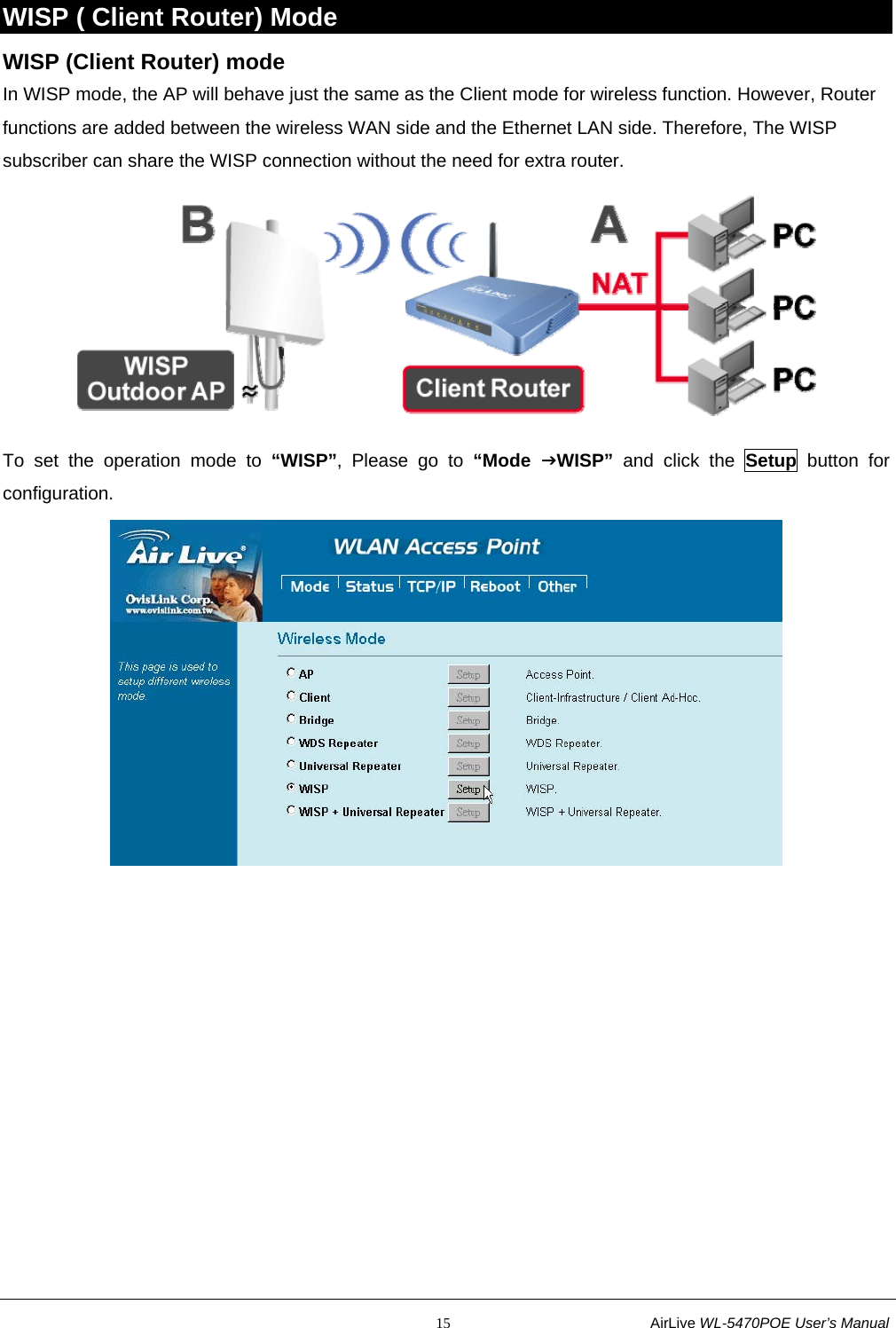                                                           15                           AirLive WL-5470POE User’s Manual WISP ( Client Router) Mode WISP (Client Router) mode In WISP mode, the AP will behave just the same as the Client mode for wireless function. However, Router functions are added between the wireless WAN side and the Ethernet LAN side. Therefore, The WISP subscriber can share the WISP connection without the need for extra router.  To set the operation mode to “WISP”, Please go to “Mode  JWISP” and click the Setup button for configuration.  