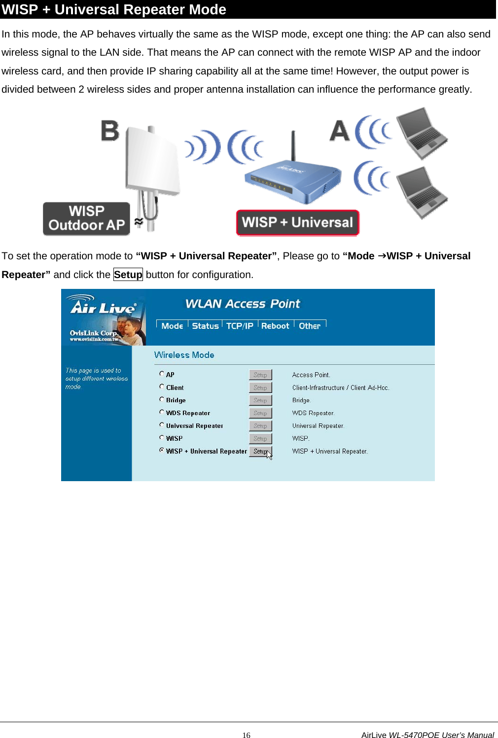                                                           16                           AirLive WL-5470POE User’s Manual WISP + Universal Repeater Mode In this mode, the AP behaves virtually the same as the WISP mode, except one thing: the AP can also send wireless signal to the LAN side. That means the AP can connect with the remote WISP AP and the indoor wireless card, and then provide IP sharing capability all at the same time! However, the output power is divided between 2 wireless sides and proper antenna installation can influence the performance greatly.  To set the operation mode to “WISP + Universal Repeater”, Please go to “Mode JWISP + Universal Repeater” and click the Setup button for configuration.  