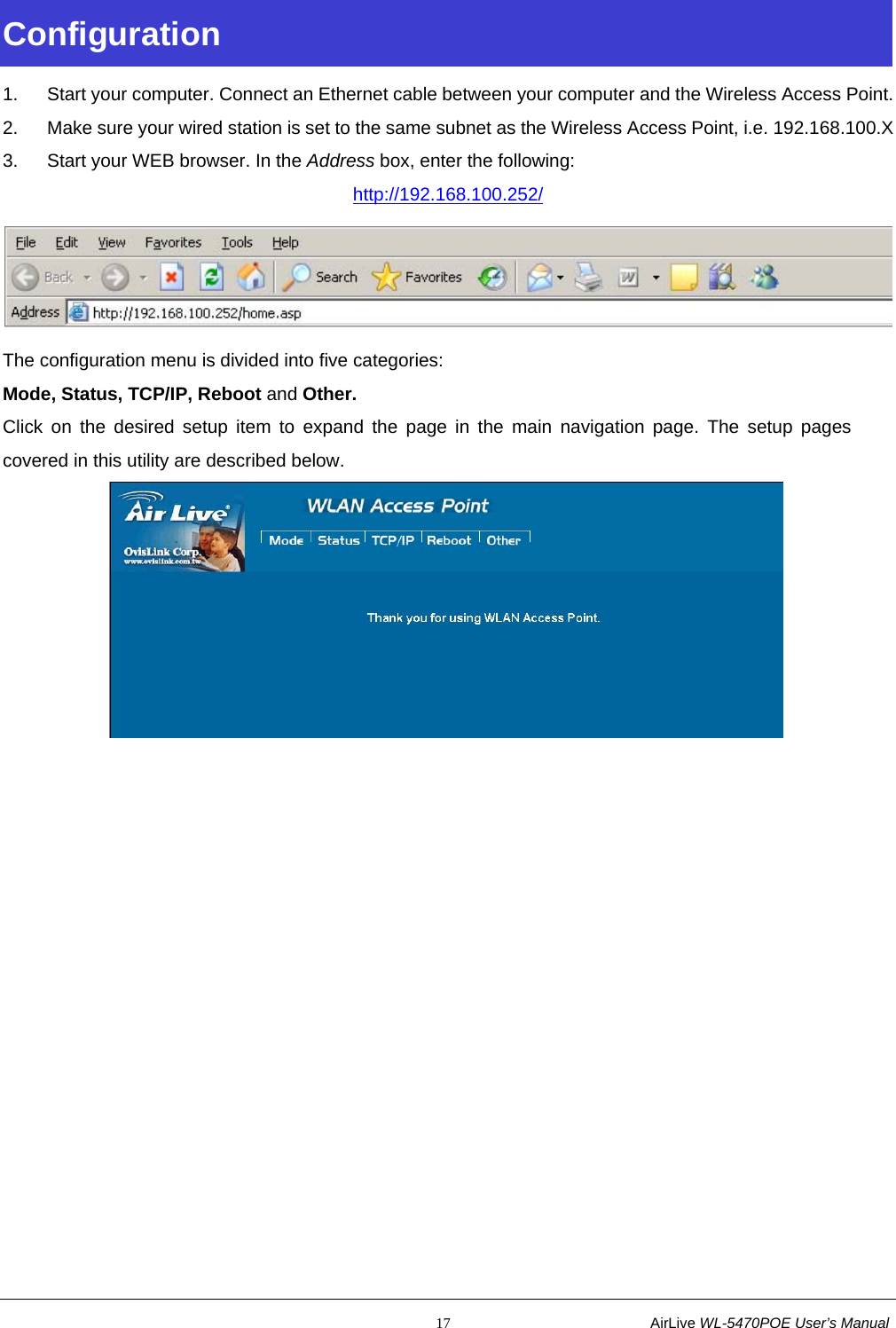                                                           17                           AirLive WL-5470POE User’s Manual Configuration  1.  Start your computer. Connect an Ethernet cable between your computer and the Wireless Access Point. 2.  Make sure your wired station is set to the same subnet as the Wireless Access Point, i.e. 192.168.100.X 3.  Start your WEB browser. In the Address box, enter the following: http://192.168.100.252/  The configuration menu is divided into five categories:  Mode, Status, TCP/IP, Reboot and Other. Click on the desired setup item to expand the page in the main navigation page. The setup pages covered in this utility are described below.          