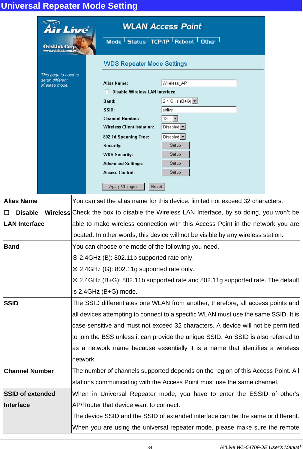                                                           34                           AirLive WL-5470POE User’s Manual Universal Repeater Mode Setting  Alias Name  You can set the alias name for this device. limited not exceed 32 characters.  Disable Wireless LAN Interface Check the box to disable the Wireless LAN Interface, by so doing, you won’t be able to make wireless connection with this Access Point in the network you are located. In other words, this device will not be visible by any wireless station. Band  You can choose one mode of the following you need.       ~ 2.4GHz (B): 802.11b supported rate only. ~ 2.4GHz (G): 802.11g supported rate only.   ~ 2.4GHz (B+G): 802.11b supported rate and 802.11g supported rate. The default is 2.4GHz (B+G) mode. SSID  The SSID differentiates one WLAN from another; therefore, all access points and all devices attempting to connect to a specific WLAN must use the same SSID. It is case-sensitive and must not exceed 32 characters. A device will not be permitted to join the BSS unless it can provide the unique SSID. An SSID is also referred to as a network name because essentially it is a name that identifies a wireless network Channel Number  The number of channels supported depends on the region of this Access Point. All stations communicating with the Access Point must use the same channel. SSID of extended Interface When in Universal Repeater mode, you have to enter the ESSID of other’s AP/Router that device want to connect. The device SSID and the SSID of extended interface can be the same or different. When you are using the universal repeater mode, please make sure the remote 