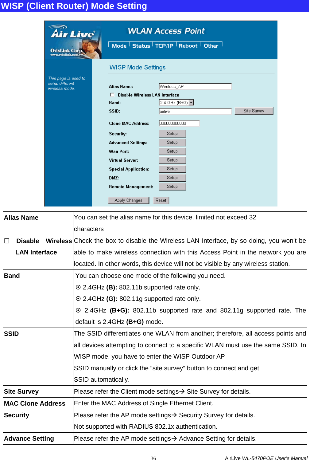                                                           36                           AirLive WL-5470POE User’s Manual WISP (Client Router) Mode Setting  Alias Name  You can set the alias name for this device. limited not exceed 32 characters  Disable Wireless LAN Interface Check the box to disable the Wireless LAN Interface, by so doing, you won’t be able to make wireless connection with this Access Point in the network you are located. In other words, this device will not be visible by any wireless station. Band  You can choose one mode of the following you need.       ~ 2.4GHz (B): 802.11b supported rate only. ~ 2.4GHz (G): 802.11g supported rate only.   ~ 2.4GHz (B+G): 802.11b supported rate and 802.11g supported rate. The default is 2.4GHz (B+G) mode. SSID The SSID differentiates one WLAN from another; therefore, all access points and all devices attempting to connect to a specific WLAN must use the same SSID. In WISP mode, you have to enter the WISP Outdoor AP SSID manually or click the “site survey” button to connect and get   SSID automatically.   Site Survey  Please refer the Client mode settingsÆ Site Survey for details. MAC Clone Address  Enter the MAC Address of Single Ethernet Client. Security  Please refer the AP mode settingsÆ Security Survey for details. Not supported with RADIUS 802.1x authentication. Advance Setting    Please refer the AP mode settingsÆ Advance Setting for details. 