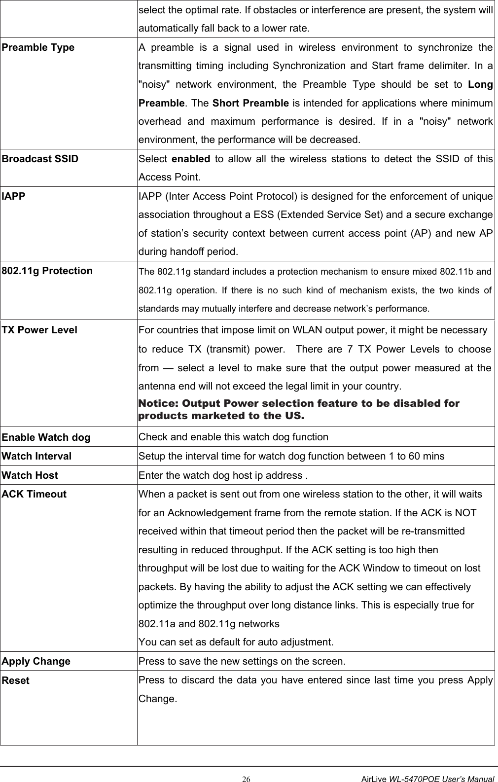                                                                                                                     26                                                      AirLive WL-5470POE User’s Manualselect the optimal rate. If obstacles or interference are present, the system will automatically fall back to a lower rate. Preamble Type A  preamble  is  a  signal  used  in  wireless  environment  to  synchronize  the transmitting  timing  including  Synchronization  and  Start  frame  delimiter.  In  a &quot;noisy&quot;  network  environment,  the  Preamble  Type  should  be  set  to  LongPreamble. The Short Preamble is intended for applications where minimum overhead  and  maximum  performance  is  desired.  If  in  a  &quot;noisy&quot;  networkenvironment, the performance will be decreased. Broadcast SSID    Select  enabled  to  allow  all  the  wireless  stations  to  detect  the  SSID  of  this Access Point.   IAPP IAPP (Inter Access Point Protocol) is designed for the enforcement of unique association throughout a ESS (Extended Service Set) and a secure exchange of station’s security context between  current access  point (AP) and  new AP during handoff period. 802.11g Protection  The 802.11g standard includes a protection mechanism to ensure mixed 802.11b and 802.11g  operation.  If  there  is  no  such  kind  of  mechanism  exists,  the  two  kinds  of standards may mutually interfere and decrease network’s performance.   TX Power Level  For countries that impose limit on WLAN output power, it might be necessaryto  reduce  TX  (transmit)  power.    There  are  7  TX  Power  Levels  to  choose from  —  select a level  to  make sure  that  the  output  power  measured  at  the antenna end will not exceed the legal limit in your country.   Enable Watch dog  Check and enable this watch dog function Watch Interval  Setup the interval time for watch dog function between 1 to 60 mins Watch Host  Enter the watch dog host ip address . ACK Timeout  When a packet is sent out from one wireless station to the other, it will waits for an Acknowledgement frame from the remote station. If the ACK is NOT received within that timeout period then the packet will be re-transmitted resulting in reduced throughput. If the ACK setting is too high then throughput will be lost due to waiting for the ACK Window to timeout on lost packets. By having the ability to adjust the ACK setting we can effectively optimize the throughput over long distance links. This is especially true for 802.11a and 802.11g networks You can set as default for auto adjustment. Apply Change  Press to save the new settings on the screen.     Reset  Press to discard the data you  have entered since last  time you press Apply Change.   Notice: Output Power selection feature to be disabled for products marketed to the US.