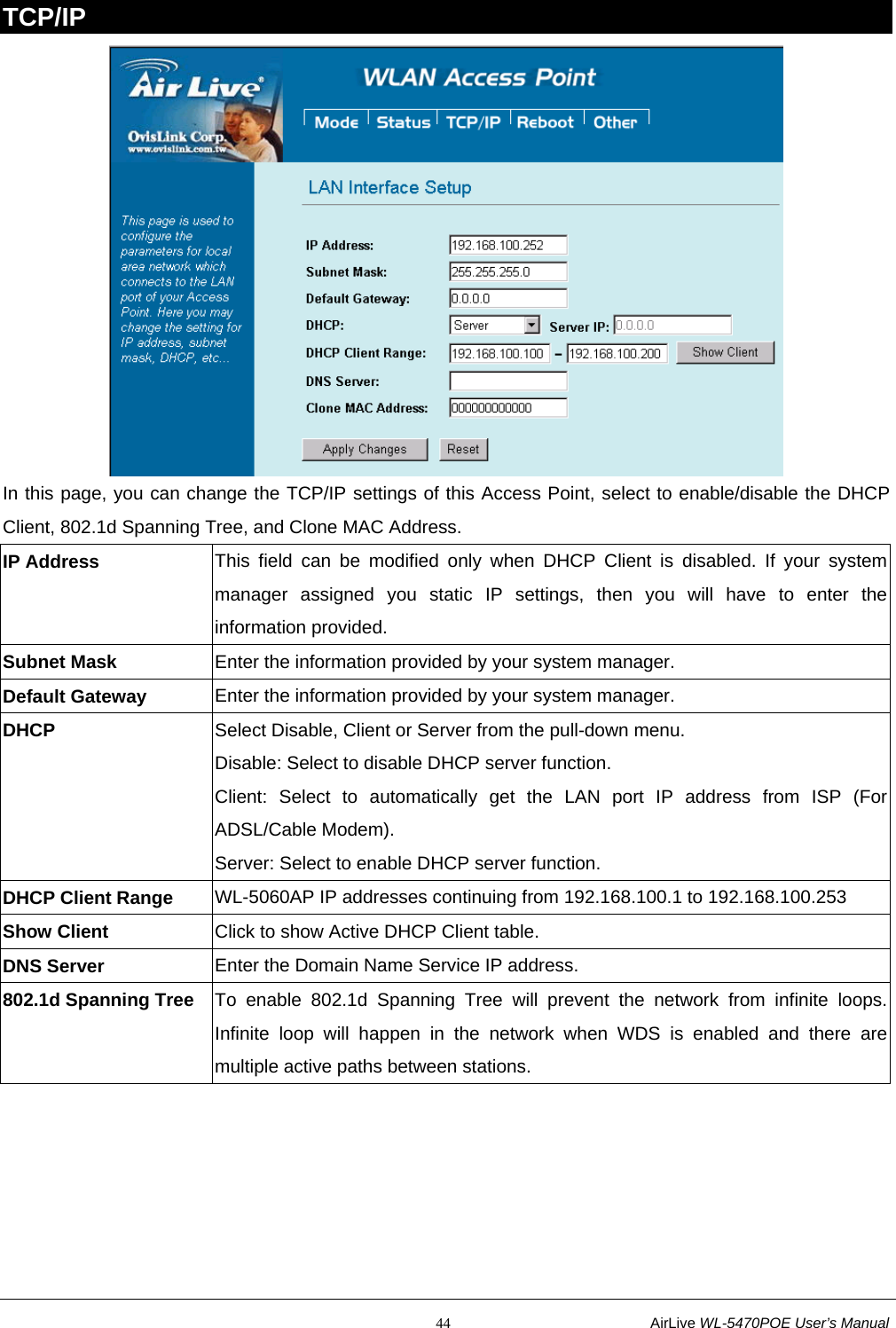                                                           44                           AirLive WL-5470POE User’s Manual TCP/IP  In this page, you can change the TCP/IP settings of this Access Point, select to enable/disable the DHCP Client, 802.1d Spanning Tree, and Clone MAC Address.   IP Address  This field can be modified only when DHCP Client is disabled. If your system manager assigned you static IP settings, then you will have to enter the information provided. Subnet Mask  Enter the information provided by your system manager. Default Gateway  Enter the information provided by your system manager.   DHCP  Select Disable, Client or Server from the pull-down menu. Disable: Select to disable DHCP server function.   Client: Select to automatically get the LAN port IP address from ISP (For ADSL/Cable Modem). Server: Select to enable DHCP server function. DHCP Client Range  WL-5060AP IP addresses continuing from 192.168.100.1 to 192.168.100.253 Show Client  Click to show Active DHCP Client table. DNS Server  Enter the Domain Name Service IP address. 802.1d Spanning Tree  To enable 802.1d Spanning Tree will prevent the network from infinite loops. Infinite loop will happen in the network when WDS is enabled and there are multiple active paths between stations.   