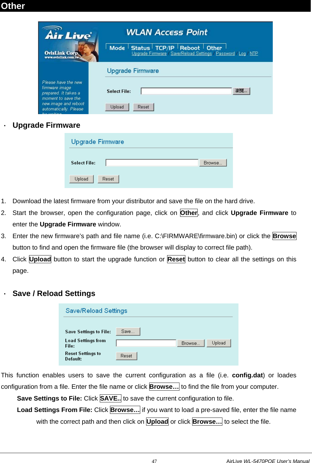                                                           47                           AirLive WL-5470POE User’s Manual Other  ． Upgrade Firmware  1.  Download the latest firmware from your distributor and save the file on the hard drive. 2.  Start the browser, open the configuration page, click on Other, and click Upgrade Firmware to enter the Upgrade Firmware window. 3.  Enter the new firmware’s path and file name (i.e. C:\FIRMWARE\firmware.bin) or click the Browse button to find and open the firmware file (the browser will display to correct file path). 4. Click Upload button to start the upgrade function or Reset button to clear all the settings on this page.  ．  Save / Reload Settings  This function enables users to save the current configuration as a file (i.e. config.dat) or loades configuration from a file. Enter the file name or click Browse… to find the file from your computer.      Save Settings to File: Click SAVE.. to save the current configuration to file.      Load Settings From File: Click Browse… if you want to load a pre-saved file, enter the file name            with the correct path and then click on Upload or click Browse… to select the file. 