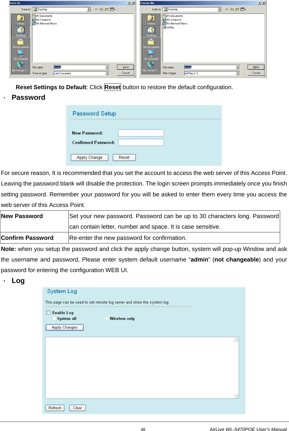                                                           48                           AirLive WL-5470POE User’s Manual         Reset Settings to Default: Click Reset button to restore the default configuration. ． Password  For secure reason, It is recommended that you set the account to access the web server of this Access Point. Leaving the password blank will disable the protection. The login screen prompts immediately once you finish setting password. Remember your password for you will be asked to enter them every time you access the web server of this Access Point. New Password  Set your new password. Password can be up to 30 characters long. Password can contain letter, number and space. It is case sensitive. Confirm Password    Re-enter the new password for confirmation. Note: when you setup the password and click the apply change button, system will pop-up Window and ask the username and password, Please enter system default username “admin” (not changeable) and your password for entering the configuration WEB UI. ． Log  