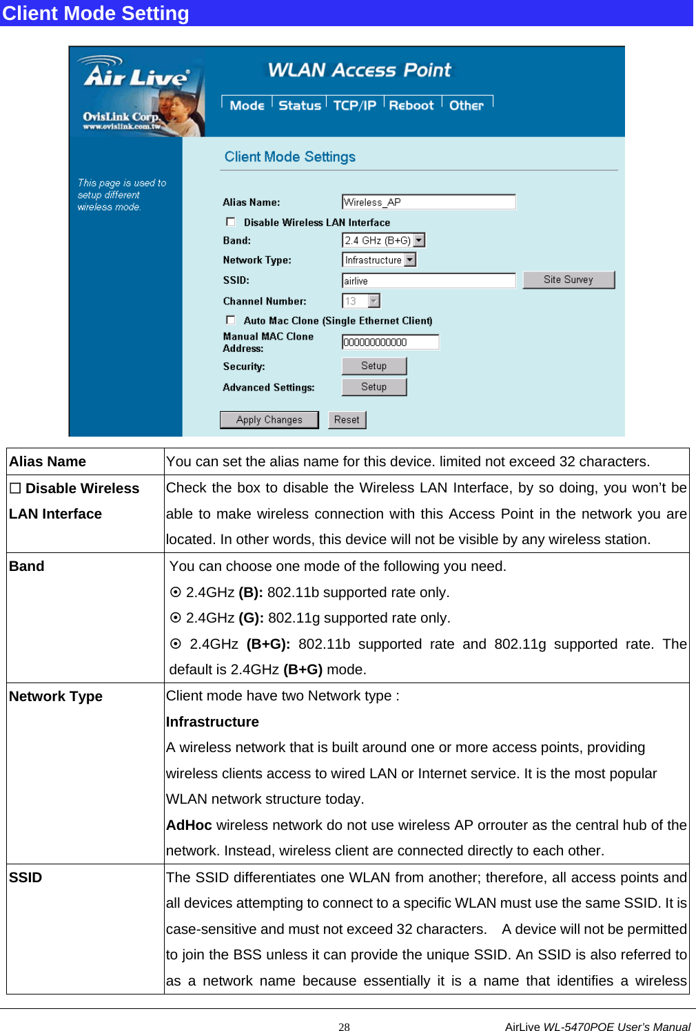                                                           28                           AirLive WL-5470POE User’s Manual Client Mode Setting  Alias Name  You can set the alias name for this device. limited not exceed 32 characters.  Disable Wireless LAN Interface Check the box to disable the Wireless LAN Interface, by so doing, you won’t be able to make wireless connection with this Access Point in the network you are located. In other words, this device will not be visible by any wireless station. Band  You can choose one mode of the following you need. ~ 2.4GHz (B): 802.11b supported rate only. ~ 2.4GHz (G): 802.11g supported rate only. ~ 2.4GHz (B+G): 802.11b supported rate and 802.11g supported rate. The default is 2.4GHz (B+G) mode. Network Type  Client mode have two Network type : Infrastructure A wireless network that is built around one or more access points, providing wireless clients access to wired LAN or Internet service. It is the most popular WLAN network structure today. AdHoc wireless network do not use wireless AP orrouter as the central hub of the network. Instead, wireless client are connected directly to each other. SSID The SSID differentiates one WLAN from another; therefore, all access points and all devices attempting to connect to a specific WLAN must use the same SSID. It is case-sensitive and must not exceed 32 characters.   A device will not be permitted to join the BSS unless it can provide the unique SSID. An SSID is also referred to as a network name because essentially it is a name that identifies a wireless 