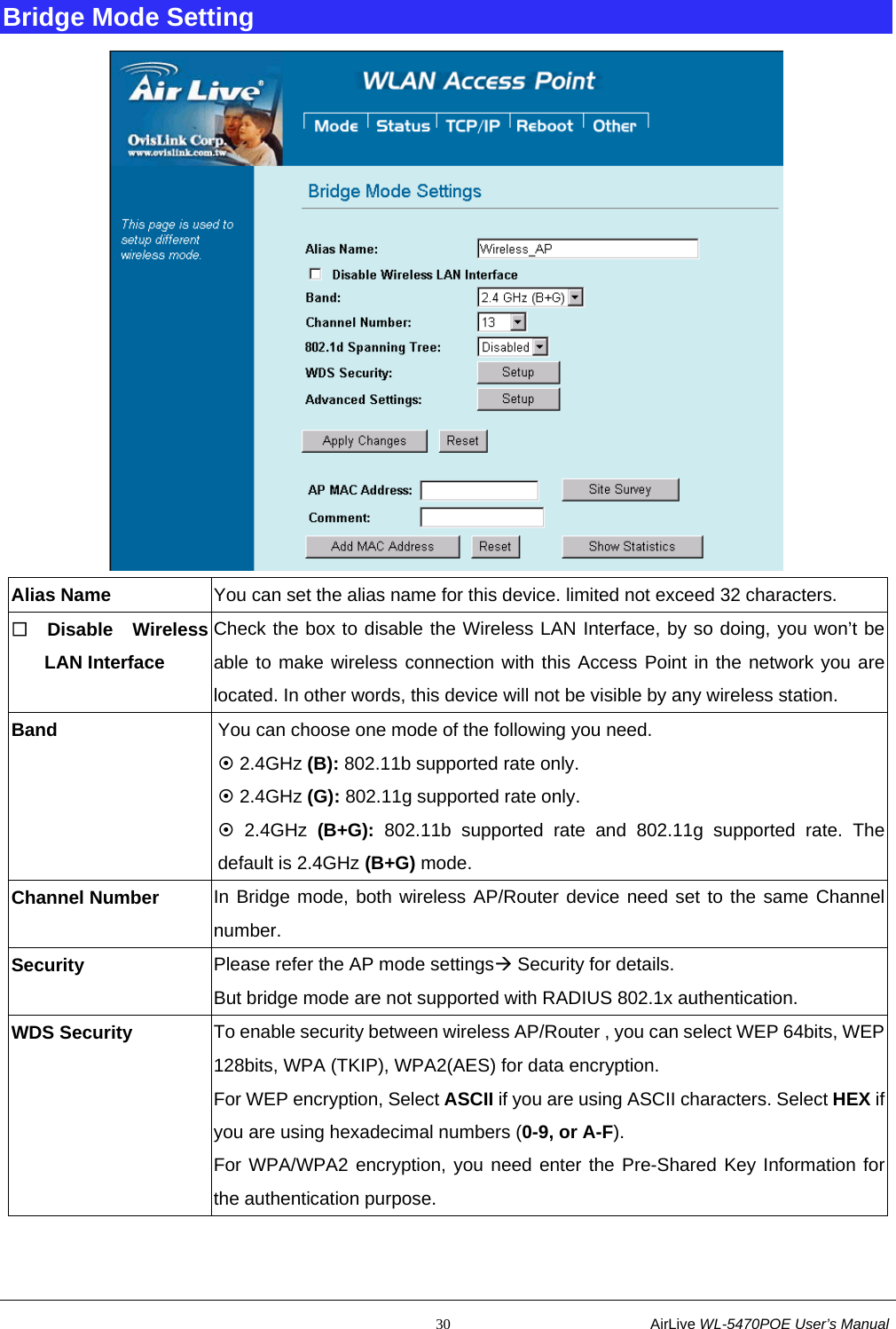                                                           30                           AirLive WL-5470POE User’s Manual Bridge Mode Setting  Alias Name  You can set the alias name for this device. limited not exceed 32 characters.  Disable Wireless LAN Interface Check the box to disable the Wireless LAN Interface, by so doing, you won’t be able to make wireless connection with this Access Point in the network you are located. In other words, this device will not be visible by any wireless station. Band  You can choose one mode of the following you need.       ~ 2.4GHz (B): 802.11b supported rate only. ~ 2.4GHz (G): 802.11g supported rate only.   ~ 2.4GHz (B+G): 802.11b supported rate and 802.11g supported rate. The default is 2.4GHz (B+G) mode. Channel Number  In Bridge mode, both wireless AP/Router device need set to the same Channel number. Security  Please refer the AP mode settingsÆ Security for details. But bridge mode are not supported with RADIUS 802.1x authentication. WDS Security  To enable security between wireless AP/Router , you can select WEP 64bits, WEP128bits, WPA (TKIP), WPA2(AES) for data encryption. For WEP encryption, Select ASCII if you are using ASCII characters. Select HEX if you are using hexadecimal numbers (0-9, or A-F). For WPA/WPA2 encryption, you need enter the Pre-Shared Key Information for the authentication purpose. 