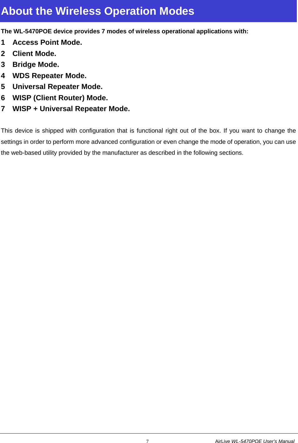                                                           7                           AirLive WL-5470POE User’s Manual About the Wireless Operation Modes The WL-5470POE device provides 7 modes of wireless operational applications with: 1 Access Point Mode. 2 Client Mode. 3 Bridge Mode. 4  WDS Repeater Mode. 5  Universal Repeater Mode. 6  WISP (Client Router) Mode. 7  WISP + Universal Repeater Mode.  This device is shipped with configuration that is functional right out of the box. If you want to change the settings in order to perform more advanced configuration or even change the mode of operation, you can use the web-based utility provided by the manufacturer as described in the following sections. 