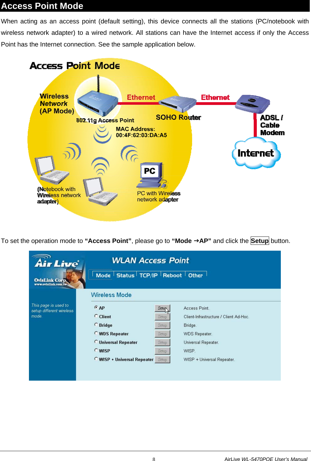                                                           8                           AirLive WL-5470POE User’s Manual Access Point Mode When acting as an access point (default setting), this device connects all the stations (PC/notebook with wireless network adapter) to a wired network. All stations can have the Internet access if only the Access Point has the Internet connection. See the sample application below.  To set the operation mode to “Access Point”, please go to “Mode JAP” and click the Setup button.  