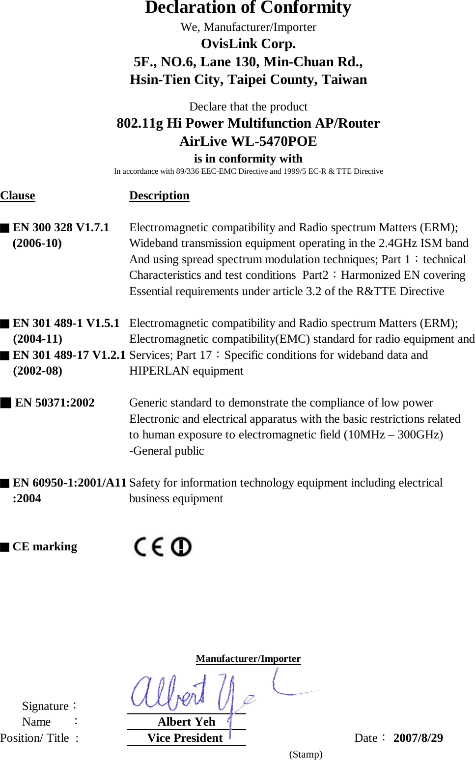 Clause Description■ EN 300 328 V1.7.1 Electromagnetic compatibility and Radio spectrum Matters (ERM);    (2006-10) Wideband transmission equipment operating in the 2.4GHz ISM bandAnd using spread spectrum modulation techniques; Part 1：technicalCharacteristics and test conditions  Part2：Harmonized EN coveringEssential requirements under article 3.2 of the R&amp;TTE Directive  ■ EN 301 489-1 V1.5.1 Electromagnetic compatibility and Radio spectrum Matters (ERM);      (2004-11) Electromagnetic compatibility(EMC) standard for radio equipment and■ EN 301 489-17 V1.2.1 Services; Part 17：Specific conditions for wideband data and     (2002-08) HIPERLAN equipment■ EN 50371:2002 Generic standard to demonstrate the compliance of low power Electronic and electrical apparatus with the basic restrictions related to human exposure to electromagnetic field (10MHz – 300GHz)-General public ■ EN 60950-1:2001/A11 Safety for information technology equipment including electrical     :2004 business equipment■ CE marking       Signature：       Name      ：Albert YehPosition/ Title  :  Vice President  Date： 2007/8/29     (Stamp)Declare that the product802.11g Hi Power Multifunction AP/RouterAirLive WL-5470POEis in conformity withIn accordance with 89/336 EEC-EMC Directive and 1999/5 EC-R &amp; TTE DirectiveManufacturer/ImporterDeclaration of ConformityWe, Manufacturer/ImporterOvisLink Corp.5F., NO.6, Lane 130, Min-Chuan Rd.,Hsin-Tien City, Taipei County, Taiwan