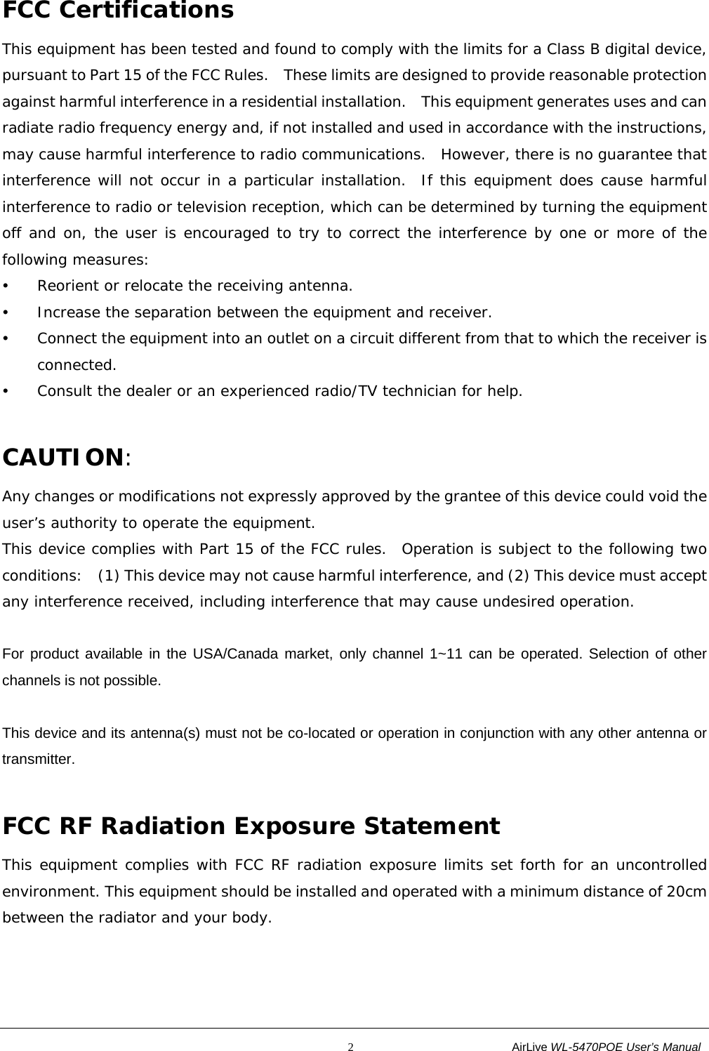                                                           2                           AirLive WL-5470POE User’s Manual FCC Certifications This equipment has been tested and found to comply with the limits for a Class B digital device, pursuant to Part 15 of the FCC Rules.    These limits are designed to provide reasonable protection against harmful interference in a residential installation.  This equipment generates uses and can radiate radio frequency energy and, if not installed and used in accordance with the instructions, may cause harmful interference to radio communications.  However, there is no guarantee that interference will not occur in a particular installation.  If this equipment does cause harmful interference to radio or television reception, which can be determined by turning the equipment off and on, the user is encouraged to try to correct the interference by one or more of the following measures: y Reorient or relocate the receiving antenna. y Increase the separation between the equipment and receiver. y Connect the equipment into an outlet on a circuit different from that to which the receiver is connected. y Consult the dealer or an experienced radio/TV technician for help. CAUTION: Any changes or modifications not expressly approved by the grantee of this device could void the user’s authority to operate the equipment.  This device complies with Part 15 of the FCC rules.  Operation is subject to the following two conditions:    (1) This device may not cause harmful interference, and (2) This device must accept any interference received, including interference that may cause undesired operation. For product available in the USA/Canada market, only channel 1~11 can be operated. Selection of other channels is not possible. This device and its antenna(s) must not be co-located or operation in conjunction with any other antenna or transmitter. FCC RF Radiation Exposure Statement This equipment complies with FCC RF radiation exposure limits set forth for an uncontrolled environment. This equipment should be installed and operated with a minimum distance of 20cm between the radiator and your body.   