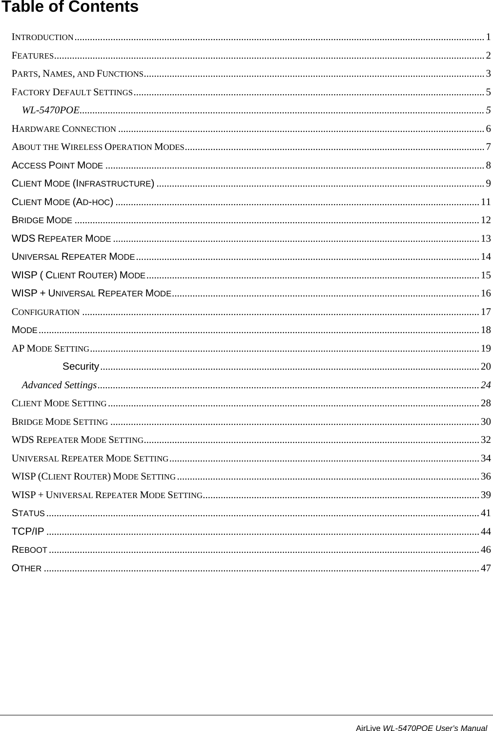                                                           4                           AirLive WL-5470POE User’s Manual Table of Contents INTRODUCTION ................................................................................................................................................................ 1 FEATURES ........................................................................................................................................................................ 2 PARTS, NAMES, AND FUNCTIONS ..................................................................................................................................... 3 FACTORY DEFAULT SETTINGS ......................................................................................................................................... 5 WL-5470POE .............................................................................................................................................................. 5 HARDWARE CONNECTION ............................................................................................................................................... 6 ABOUT THE WIRELESS OPERATION MODES ..................................................................................................................... 7 ACCESS POINT MODE .................................................................................................................................................... 8 CLIENT MODE (INFRASTRUCTURE) ................................................................................................................................ 9 CLIENT MODE (AD-HOC) .............................................................................................................................................. 11 BRIDGE MODE .............................................................................................................................................................. 12 WDS REPEATER MODE ............................................................................................................................................... 13 UNIVERSAL REPEATER MODE ...................................................................................................................................... 14 WISP ( CLIENT ROUTER) MODE .................................................................................................................................. 15 WISP + UNIVERSAL REPEATER MODE ........................................................................................................................ 16 CONFIGURATION ........................................................................................................................................................... 17 MODE ............................................................................................................................................................................ 18 AP MODE SETTING ........................................................................................................................................................ 19 Security .................................................................................................................................................... 20 Advanced Settings ..................................................................................................................................................... 24 CLIENT MODE SETTING ................................................................................................................................................. 28 BRIDGE MODE SETTING ................................................................................................................................................ 30 WDS REPEATER MODE SETTING ................................................................................................................................... 32 UNIVERSAL REPEATER MODE SETTING .........................................................................................................................  34 WISP (CLIENT ROUTER) MODE SETTING ...................................................................................................................... 36 WISP + UNIVERSAL REPEATER MODE SETTING............................................................................................................ 39 STATUS ......................................................................................................................................................................... 41 TCP/IP ......................................................................................................................................................................... 44 REBOOT ........................................................................................................................................................................ 46 OTHER .......................................................................................................................................................................... 47  