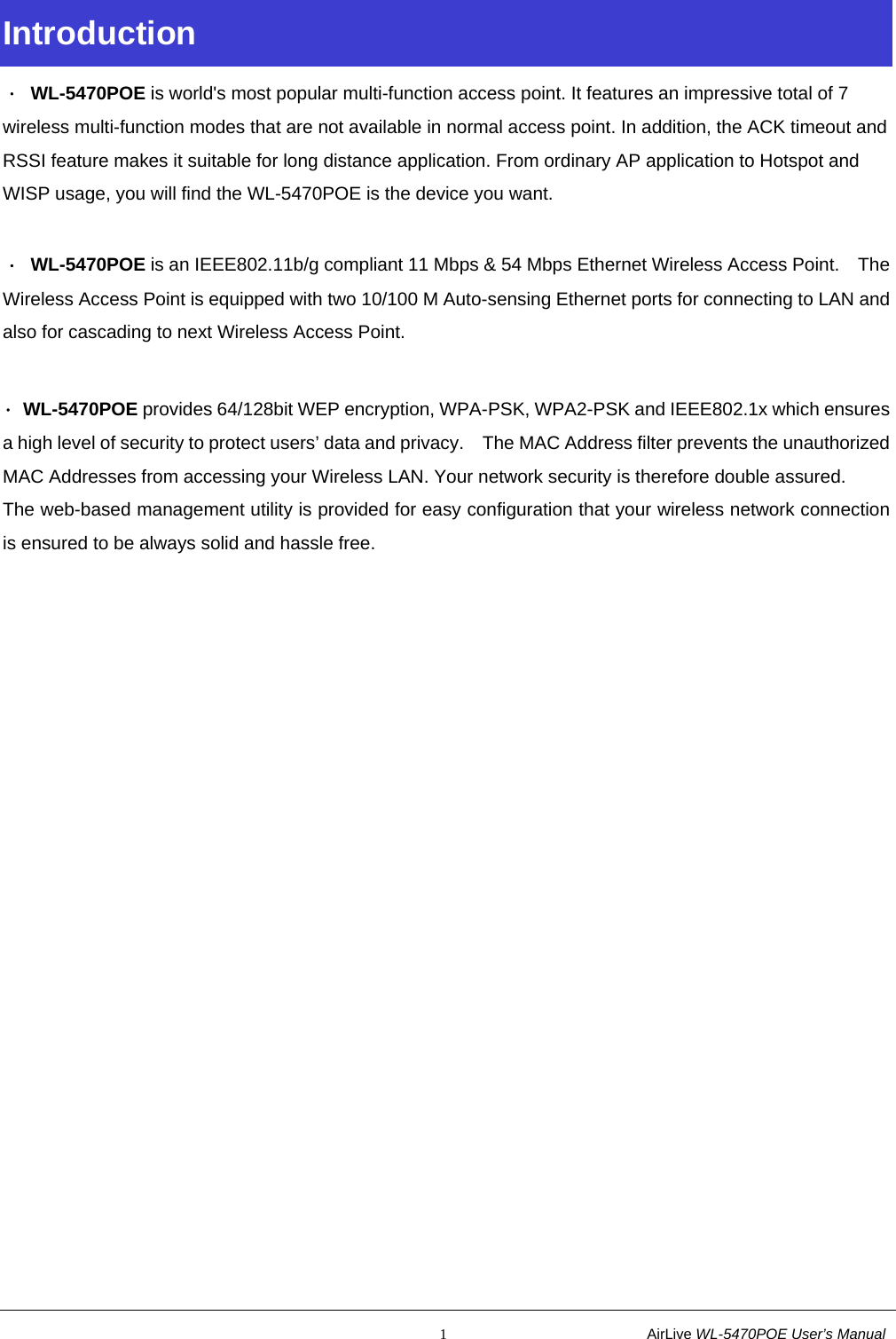                                                           1                           AirLive WL-5470POE User’s Manual Introduction ． WL-5470POE is world&apos;s most popular multi-function access point. It features an impressive total of 7 wireless multi-function modes that are not available in normal access point. In addition, the ACK timeout and RSSI feature makes it suitable for long distance application. From ordinary AP application to Hotspot and WISP usage, you will find the WL-5470POE is the device you want.  ． WL-5470POE is an IEEE802.11b/g compliant 11 Mbps &amp; 54 Mbps Ethernet Wireless Access Point.    The Wireless Access Point is equipped with two 10/100 M Auto-sensing Ethernet ports for connecting to LAN and also for cascading to next Wireless Access Point.  ． WL-5470POE provides 64/128bit WEP encryption, WPA-PSK, WPA2-PSK and IEEE802.1x which ensures a high level of security to protect users’ data and privacy.    The MAC Address filter prevents the unauthorized MAC Addresses from accessing your Wireless LAN. Your network security is therefore double assured. The web-based management utility is provided for easy configuration that your wireless network connection is ensured to be always solid and hassle free. 