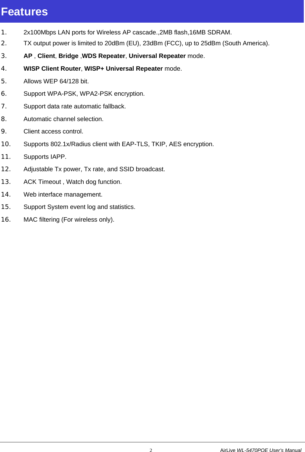                                                           2                           AirLive WL-5470POE User’s Manual Features 1.  2x100Mbps LAN ports for Wireless AP cascade.,2MB flash,16MB SDRAM. 2.  TX output power is limited to 20dBm (EU), 23dBm (FCC), up to 25dBm (South America). 3. AP , Client, Bridge ,WDS Repeater, Universal Repeater mode. 4. WISP Client Router, WISP+ Universal Repeater mode. 5.  Allows WEP 64/128 bit. 6.  Support WPA-PSK, WPA2-PSK encryption. 7.  Support data rate automatic fallback. 8. Automatic channel selection. 9.  Client access control. 10.  Supports 802.1x/Radius client with EAP-TLS, TKIP, AES encryption. 11. Supports IAPP. 12.  Adjustable Tx power, Tx rate, and SSID broadcast. 13.  ACK Timeout , Watch dog function. 14.  Web interface management. 15.  Support System event log and statistics. 16.  MAC filtering (For wireless only). 