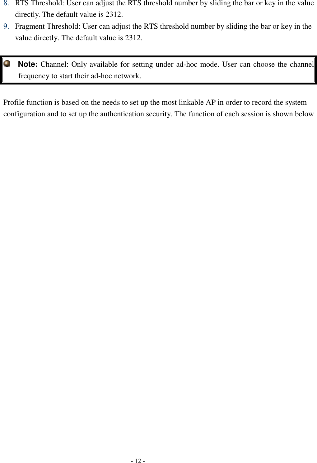    - 12 - 8. RTS Threshold: User can adjust the RTS threshold number by sliding the bar or key in the value directly. The default value is 2312. 9. Fragment Threshold: User can adjust the RTS threshold number by sliding the bar or key in the value directly. The default value is 2312.    Note: Channel: Only available for setting under ad-hoc mode. User can choose the channel frequency to start their ad-hoc network.  Profile function is based on the needs to set up the most linkable AP in order to record the system configuration and to set up the authentication security. The function of each session is shown below 